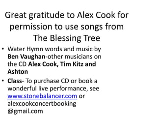 Great gratitude to Alex Cook for permission to use songs from The Blessing TreeWater Hymn words and music by Ben Vaughan-other musicians on the CD Alex Cook, Tim Kitz and AshtonClass- To purchase CD or book a wonderful live performance, see www.stonebalancer.com or alexcookconcertbooking @gmail.com