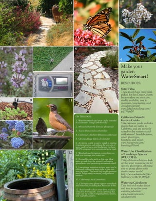1 2                                                                                      3




5             8

                                                                    4

          6                                                         Make your
                                                                    garden
                                                                    WaterSmart!
                                                                    RESOURCES:
                                                                    Nifty Fifty:
                                                                    These plants have been hand-
          7                                                         picked for San Diego County
                                                                    because they are attractive,
     9   11                                                         readily available, easy to
                                                                    maintain, long-lasting, and
                                                                    drought-tolerant!
                                                                    www.20gallonchallenge.com/
                                                                    pdf/Nifty50
              ON THIS PAGE:                                         California Friendly
              1. WaterSmart yards and areas can be beautiful        Garden Guide:
    10        in addition to being Earth-friendly!                  This extensive guide includes
              2. Monarch Butterfly (Danaus plexippus)               plants that are native to
                                                                    California and are perfectly
              3. Toyon (Heteromeles arbutifolia)                    suited to dry summers and
              4. California Coffeeberry (Rhamnus californica)       mild winters! Search by name,
                                                                    color, plant type,
              5. Cleveland Sage (Salvia clevelandii)                function, and more!
              6. A rotating nozzle is easy to install in existing   www.bewaterwise.com/
              irrigation systems and reduces the amount of          knowledge01.html
              water used on lawns and landscapes by about
              20-50% compared to a conventional spray head.
                                                                    Water Use Classification
         12   7. Weather-based irrigation controllers can
                                                                    of Landscape Species
              help you manage your water use.
                                                                    (WUCOLS):
              8. Permeable paths such as this one allow             This publication lets you look
              water to soak into the ground, recharging
              groundwater and preventing stormwater runoff.         up the water requirements for
                                                                    specific plant types, allowing
              9. Low-volume irrigation reduces water use by
              efficiently delivering water right at the root        you to group plants with
              zone of plants. The wood chip mulch prevents          similar water needs!
              weeds, helps retain moisture, and prevents            http://ucce.ucdavis.edu/files/
              erosion.
                                                                    filelibrary/1726/15359.pdf
              10. California Lilac (Ceanothus)
              11. California native plants support native birds     Watering Calculator:
              and butterflies, including this American Robin.       This free tool makes it fast
              12. Rain barrels collect water from rooftops
                                                                    and easy to update your
              using the downspouts. Once captured, this             watering schedule!
              water can be used for irrigating trees, shrubs,       www.bewaterwise.com/
              and vegetable gardens.                                calculator.html
 