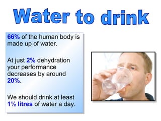 66%  of the human body is made up of water. At just  2%  dehydration your performance decreases by around  20% .  We should drink at least  1 ½  litres  of water a day. Water to drink 