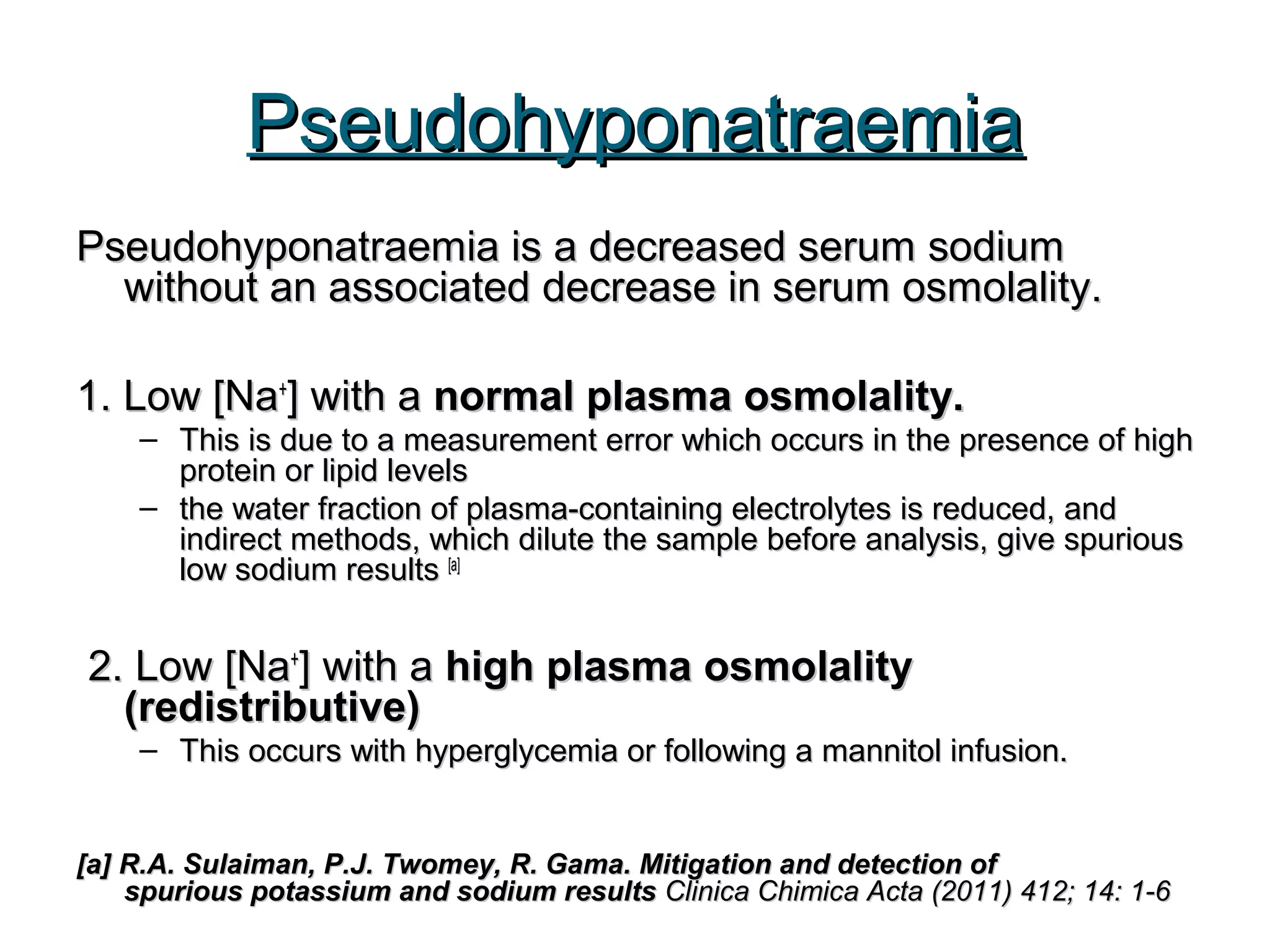 PseudohyponatraemiaPseudohyponatraemia
Pseudohyponatraemia is a decreased serum sodiumPseudohyponatraemia is a decreased serum sodium
without an associated decrease in serum osmolality.without an associated decrease in serum osmolality.
1. Low [Na1. Low [Na++
] with a] with a normal plasma osmolality.normal plasma osmolality.
– This is due to a measurement error which occurs in the presence of highThis is due to a measurement error which occurs in the presence of high
protein or lipid levelsprotein or lipid levels
– the water fraction of plasma-containing electrolytes is reduced, andthe water fraction of plasma-containing electrolytes is reduced, and
indirect methods, which dilute the sample before analysis, give spuriousindirect methods, which dilute the sample before analysis, give spurious
low sodium resultslow sodium results [a][a]
2. Low [Na2. Low [Na++
] with a] with a high plasma osmolalityhigh plasma osmolality
(redistributive)(redistributive)
– This occurs with hyperglycemia or following a mannitol infusion.This occurs with hyperglycemia or following a mannitol infusion.
[a] R.A. Sulaiman, P.J. Twomey, R. Gama. Mitigation and detection of[a] R.A. Sulaiman, P.J. Twomey, R. Gama. Mitigation and detection of
spurious potassium and sodium resultsspurious potassium and sodium results Clinica Chimica Acta (2011) 412; 14: 1-6Clinica Chimica Acta (2011) 412; 14: 1-6
 