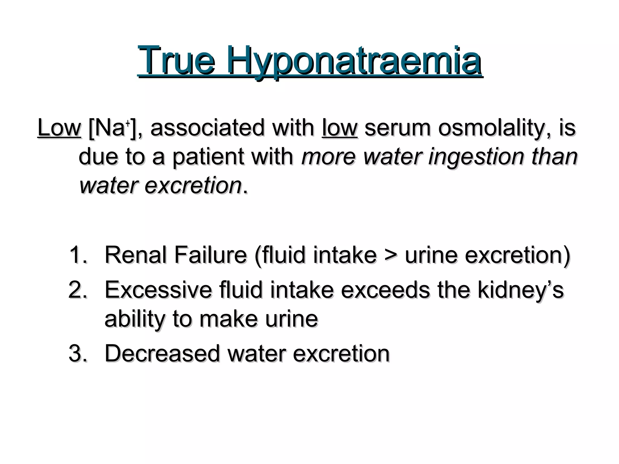 True HyponatraemiaTrue Hyponatraemia
LowLow [Na[Na++
], associated with], associated with lowlow serum osmolality, isserum osmolality, is
due to a patient withdue to a patient with more water ingestion thanmore water ingestion than
water excretionwater excretion..
1.1. Renal Failure (fluid intake > urine excretion)Renal Failure (fluid intake > urine excretion)
2.2. Excessive fluid intake exceeds the kidney’sExcessive fluid intake exceeds the kidney’s
ability to make urineability to make urine
3.3. Decreased water excretionDecreased water excretion
 