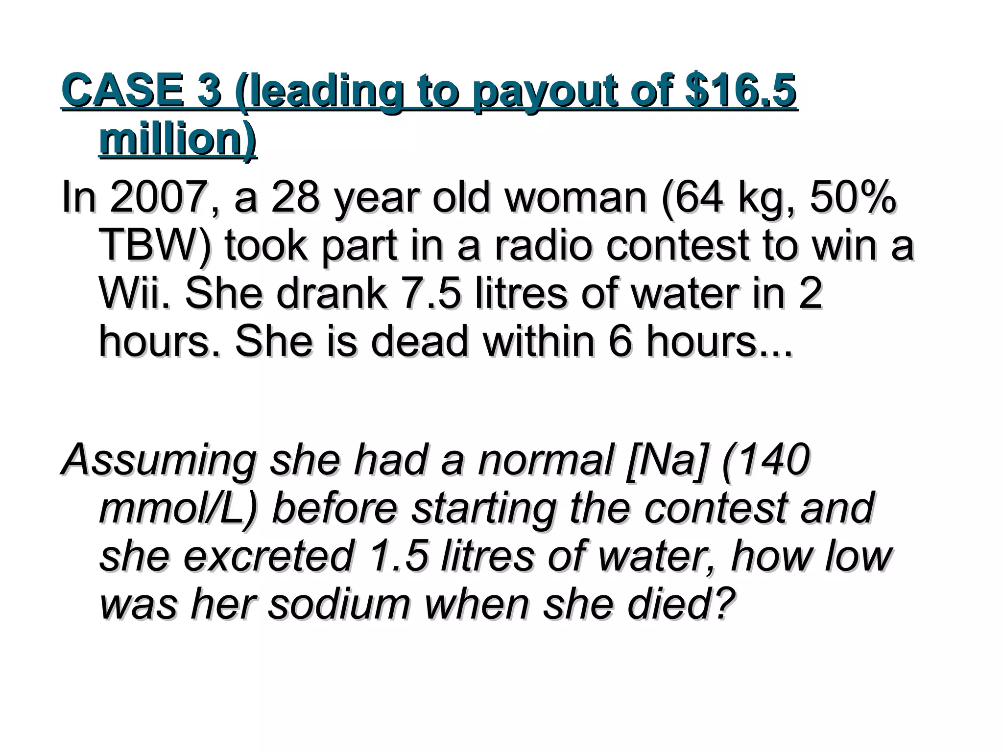 CASE 3 (leading to payout of $16.5CASE 3 (leading to payout of $16.5
million)million)
In 2007, a 28 year old woman (64 kg, 50%In 2007, a 28 year old woman (64 kg, 50%
TBW) took part in a radio contest to win aTBW) took part in a radio contest to win a
Wii. She drank 7.5 litres of water in 2Wii. She drank 7.5 litres of water in 2
hours. She is dead within 6 hours...hours. She is dead within 6 hours...
Assuming she had a normal [Na] (140Assuming she had a normal [Na] (140
mmol/L) before starting the contest andmmol/L) before starting the contest and
she excreted 1.5 litres of water, how lowshe excreted 1.5 litres of water, how low
was her sodium when she died?was her sodium when she died?
 