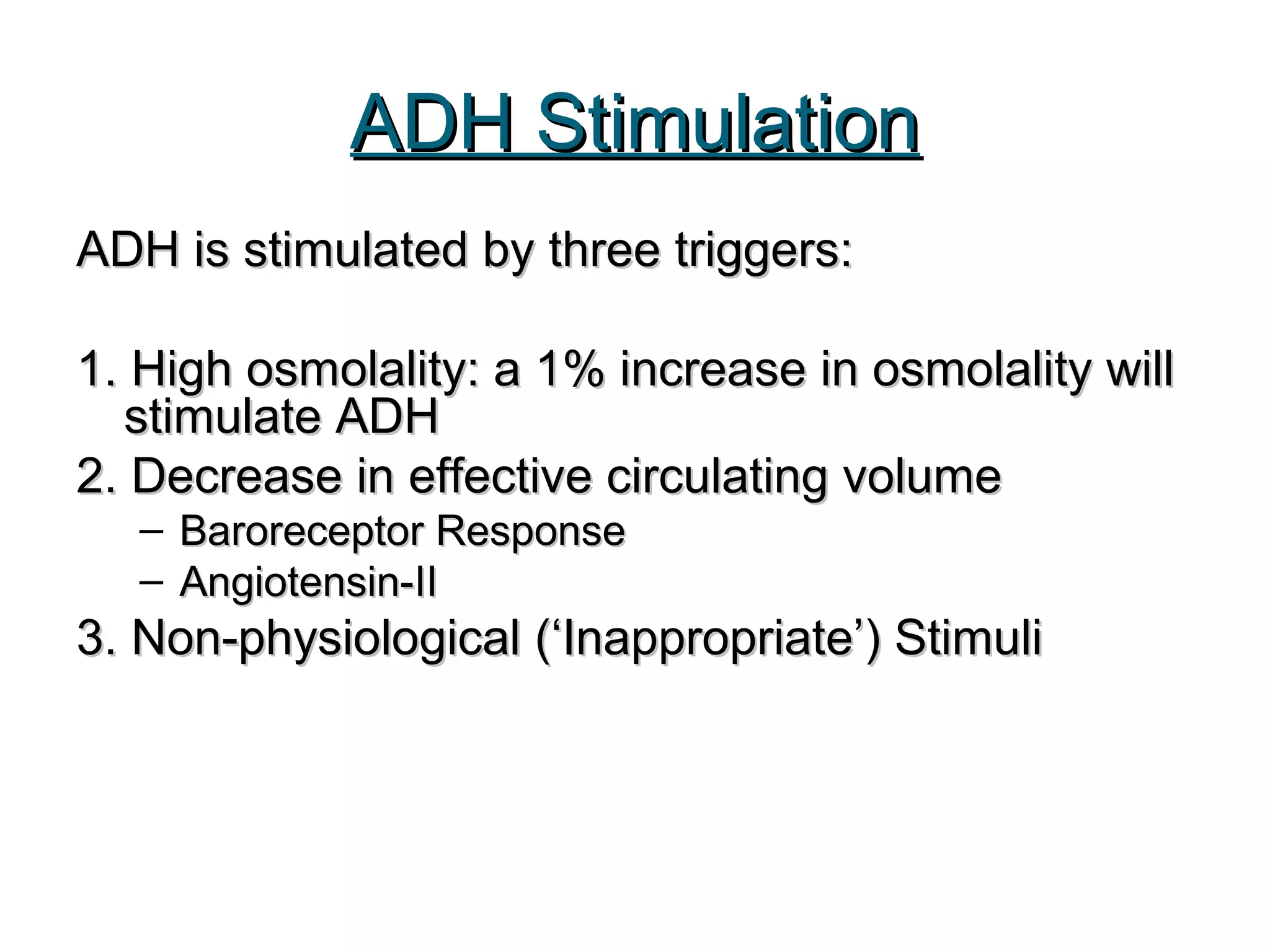 ADH StimulationADH Stimulation
ADH is stimulated by three triggers:ADH is stimulated by three triggers:
1. High osmolality: a 1% increase in osmolality will1. High osmolality: a 1% increase in osmolality will
stimulate ADHstimulate ADH
2. Decrease in effective circulating volume2. Decrease in effective circulating volume
– Baroreceptor ResponseBaroreceptor Response
– Angiotensin-IIAngiotensin-II
3. Non-physiological (‘Inappropriate’) Stimuli3. Non-physiological (‘Inappropriate’) Stimuli
 