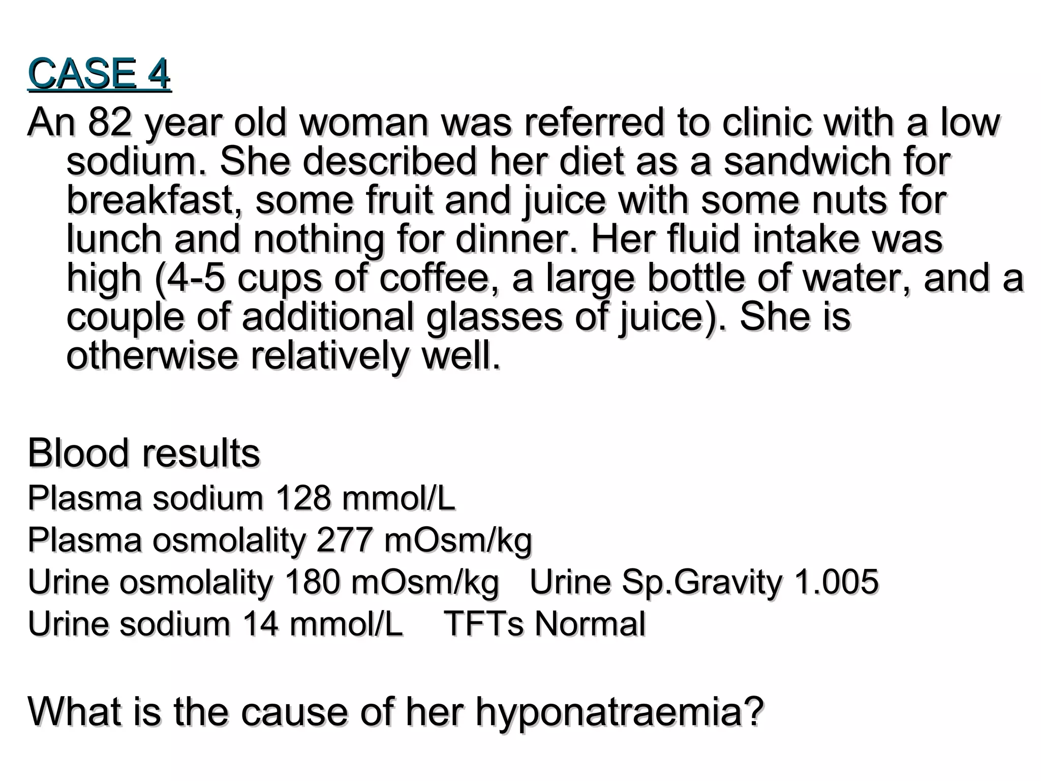 CASE 4CASE 4
An 82 year old woman was referred to clinic with a lowAn 82 year old woman was referred to clinic with a low
sodium. She described her diet as a sandwich forsodium. She described her diet as a sandwich for
breakfast, some fruit and juice with some nuts forbreakfast, some fruit and juice with some nuts for
lunch and nothing for dinner. Her fluid intake waslunch and nothing for dinner. Her fluid intake was
high (4-5 cups of coffee, a large bottle of water, and ahigh (4-5 cups of coffee, a large bottle of water, and a
couple of additional glasses of juice). She iscouple of additional glasses of juice). She is
otherwise relatively well.otherwise relatively well.
Blood resultsBlood results
Plasma sodium 128 mmol/LPlasma sodium 128 mmol/L
Plasma osmolality 277 mOsm/kgPlasma osmolality 277 mOsm/kg
Urine osmolality 180 mOsm/kg Urine Sp.Gravity 1.005Urine osmolality 180 mOsm/kg Urine Sp.Gravity 1.005
Urine sodium 14 mmol/LUrine sodium 14 mmol/L TFTs NormalTFTs Normal
What is the cause of her hyponatraemia?What is the cause of her hyponatraemia?
 