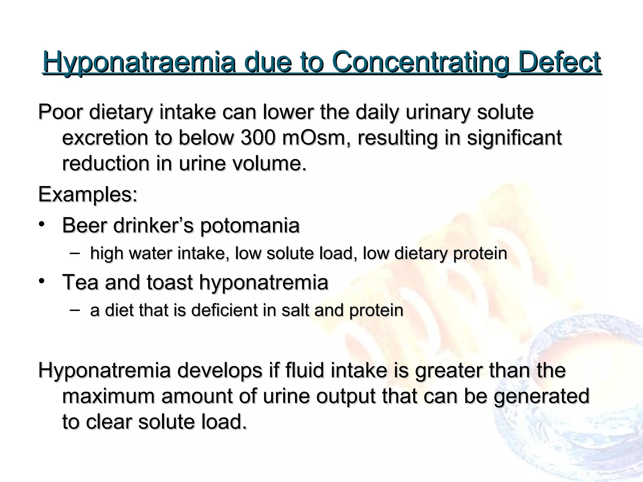 Hyponatraemia due to Concentrating DefectHyponatraemia due to Concentrating Defect
Poor dietary intake can lower the daily urinary solutePoor dietary intake can lower the daily urinary solute
excretion to below 300 mOsm, resulting in significantexcretion to below 300 mOsm, resulting in significant
reduction inreduction in urine volume.urine volume.
Examples:Examples:
• Beer drinker’s potomaniaBeer drinker’s potomania
– high water intake, low solute load, low dietary proteinhigh water intake, low solute load, low dietary protein
• Tea and toast hyponatremiaTea and toast hyponatremia
– a diet that is deficient in salt and proteina diet that is deficient in salt and protein
Hyponatremia develops if fluid intake is greater than theHyponatremia develops if fluid intake is greater than the
maximum amount of urine output that can be generatedmaximum amount of urine output that can be generated
to clear solute load.to clear solute load.
 