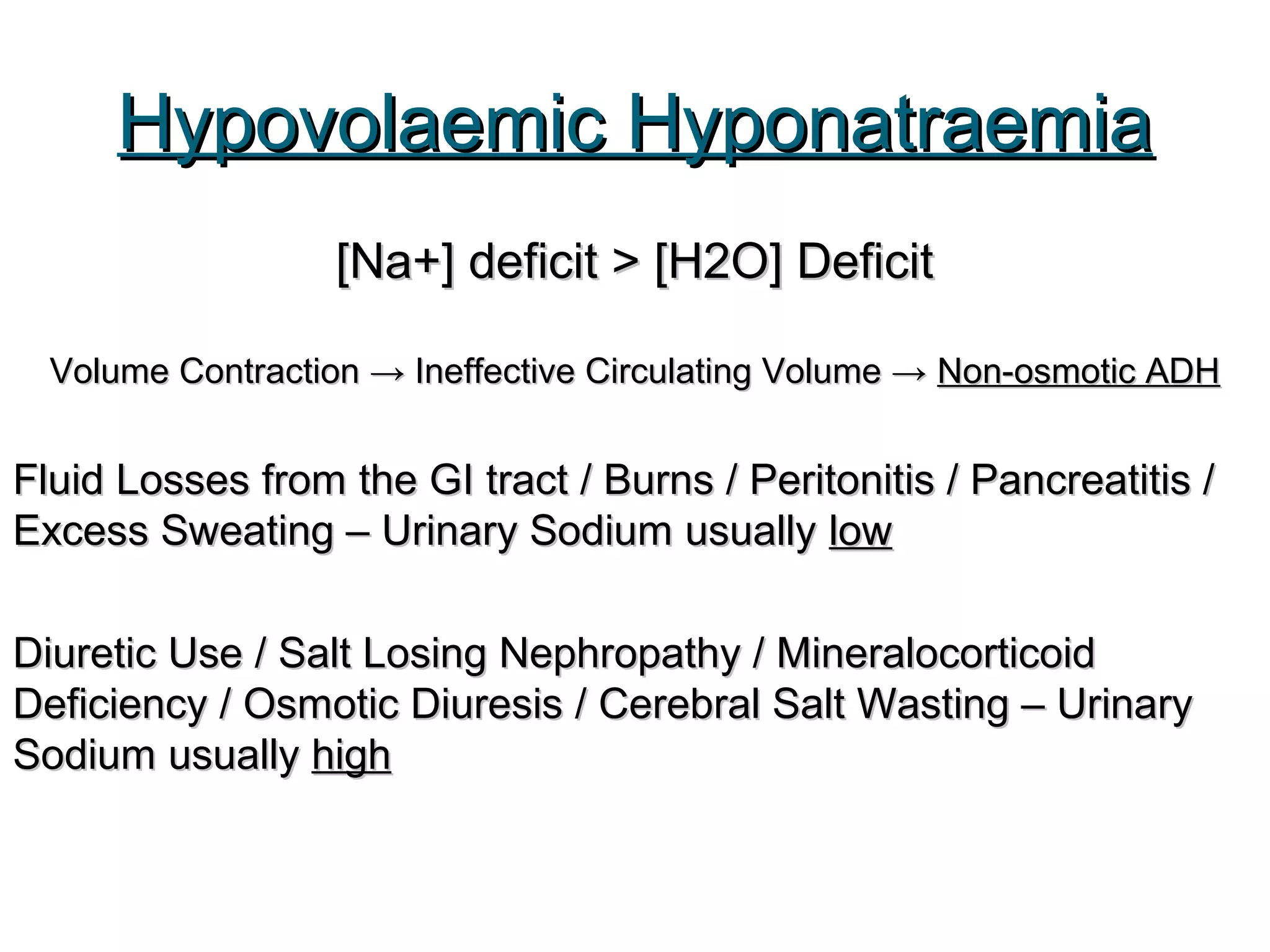 Hypovolaemic HyponatraemiaHypovolaemic Hyponatraemia
[Na+] deficit > [H2O] Deficit[Na+] deficit > [H2O] Deficit
Volume Contraction → Ineffective Circulating Volume →Volume Contraction → Ineffective Circulating Volume → Non-osmotic ADHNon-osmotic ADH
Fluid Losses from the GI tract / Burns / Peritonitis / Pancreatitis /Fluid Losses from the GI tract / Burns / Peritonitis / Pancreatitis /
Excess Sweating – Urinary Sodium usuallyExcess Sweating – Urinary Sodium usually lowlow
Diuretic Use / Salt Losing Nephropathy / MineralocorticoidDiuretic Use / Salt Losing Nephropathy / Mineralocorticoid
Deficiency / Osmotic Diuresis / Cerebral Salt Wasting – UrinaryDeficiency / Osmotic Diuresis / Cerebral Salt Wasting – Urinary
Sodium usuallySodium usually highhigh
 