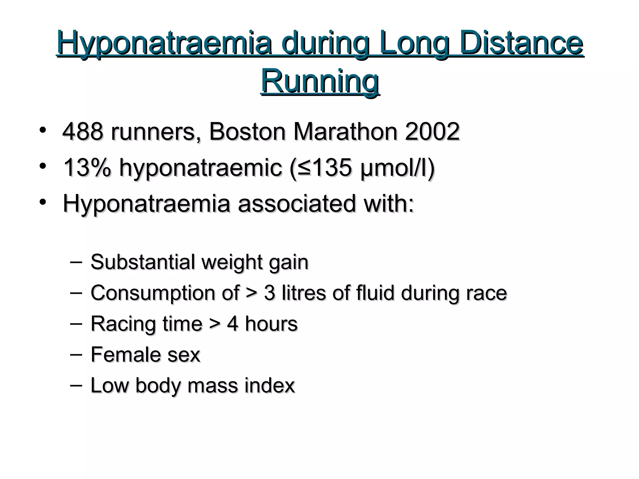 Hyponatraemia during Long DistanceHyponatraemia during Long Distance
RunningRunning
• 488 runners, Boston Marathon 2002488 runners, Boston Marathon 2002
• 13% hyponatraemic (≤13513% hyponatraemic (≤135 μμmol/l)mol/l)
• Hyponatraemia associated with:Hyponatraemia associated with:
– Substantial weight gainSubstantial weight gain
– Consumption of > 3 litres of fluid during raceConsumption of > 3 litres of fluid during race
– Racing time > 4 hoursRacing time > 4 hours
– Female sexFemale sex
– Low body mass indexLow body mass index
 
