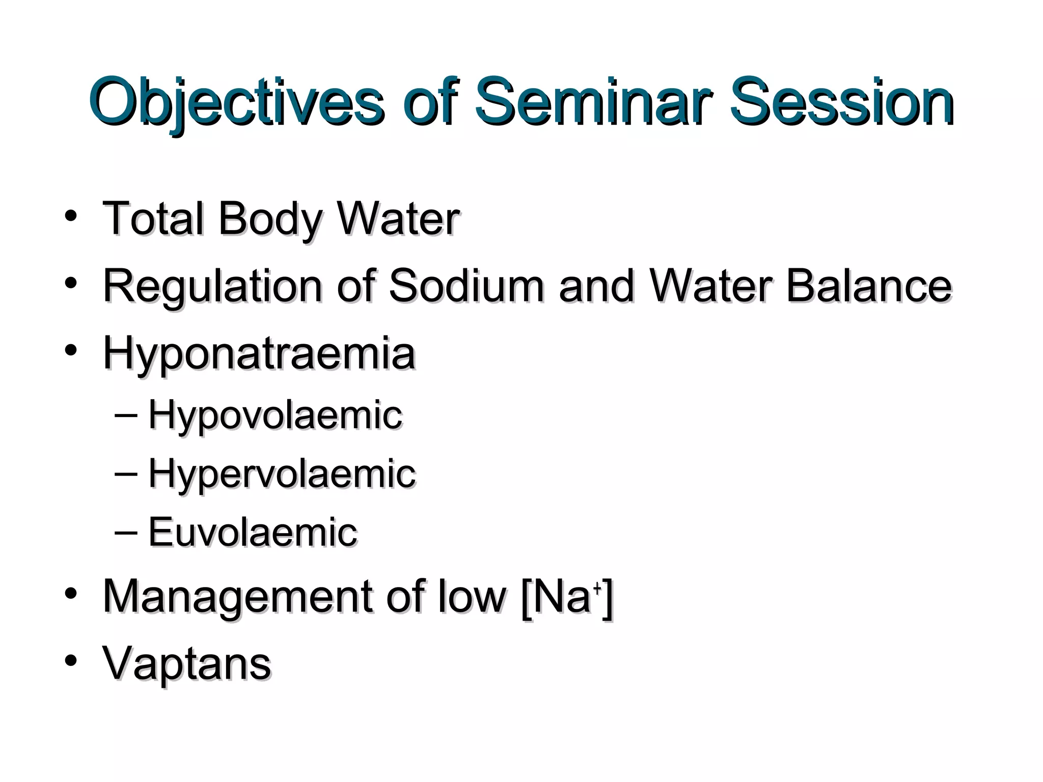 Objectives of Seminar SessionObjectives of Seminar Session
• Total Body WaterTotal Body Water
• Regulation of Sodium and Water BalanceRegulation of Sodium and Water Balance
• HyponatraemiaHyponatraemia
– HypovolaemicHypovolaemic
– HypervolaemicHypervolaemic
– EuvolaemicEuvolaemic
• Management of low [NaManagement of low [Na++
]]
• VaptansVaptans
 