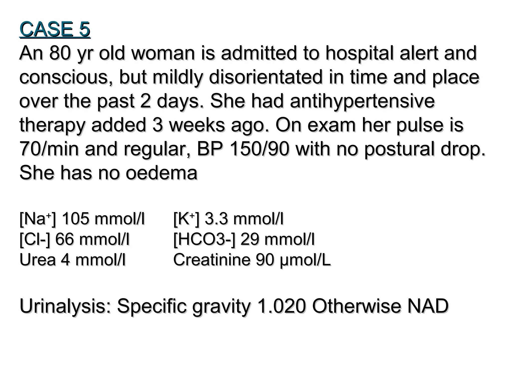 CASE 5CASE 5
An 80 yr old woman is admitted to hospital alert andAn 80 yr old woman is admitted to hospital alert and
conscious, but mildly disorientated in time and placeconscious, but mildly disorientated in time and place
over the past 2 days. She had antihypertensiveover the past 2 days. She had antihypertensive
therapy added 3 weeks ago. On exam her pulse istherapy added 3 weeks ago. On exam her pulse is
70/min and regular, BP 150/90 with no postural drop.70/min and regular, BP 150/90 with no postural drop.
She has no oedemaShe has no oedema
[Na[Na++
] 105 mmol/l] 105 mmol/l [K[K++
] 3.3 mmol/l] 3.3 mmol/l
[Cl-] 66 mmol/l[Cl-] 66 mmol/l [HCO3-] 29 mmol/l[HCO3-] 29 mmol/l
Urea 4 mmol/lUrea 4 mmol/l Creatinine 90 µmol/LCreatinine 90 µmol/L
UrinalysisUrinalysis:: Specific gravity 1.020 Otherwise NADSpecific gravity 1.020 Otherwise NAD
 