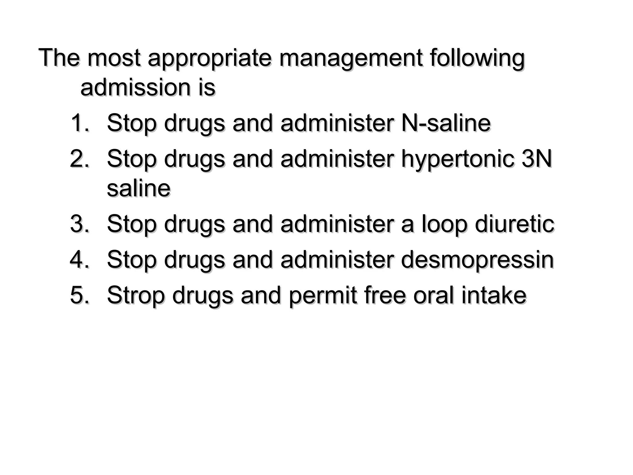 The most appropriate management followingThe most appropriate management following
admission isadmission is
1.1. Stop drugs and administer N-salineStop drugs and administer N-saline
2.2. Stop drugs and administer hypertonic 3NStop drugs and administer hypertonic 3N
salinesaline
3.3. Stop drugs and administer a loop diureticStop drugs and administer a loop diuretic
4.4. Stop drugs and administer desmopressinStop drugs and administer desmopressin
5.5. Strop drugs and permit free oral intakeStrop drugs and permit free oral intake
 