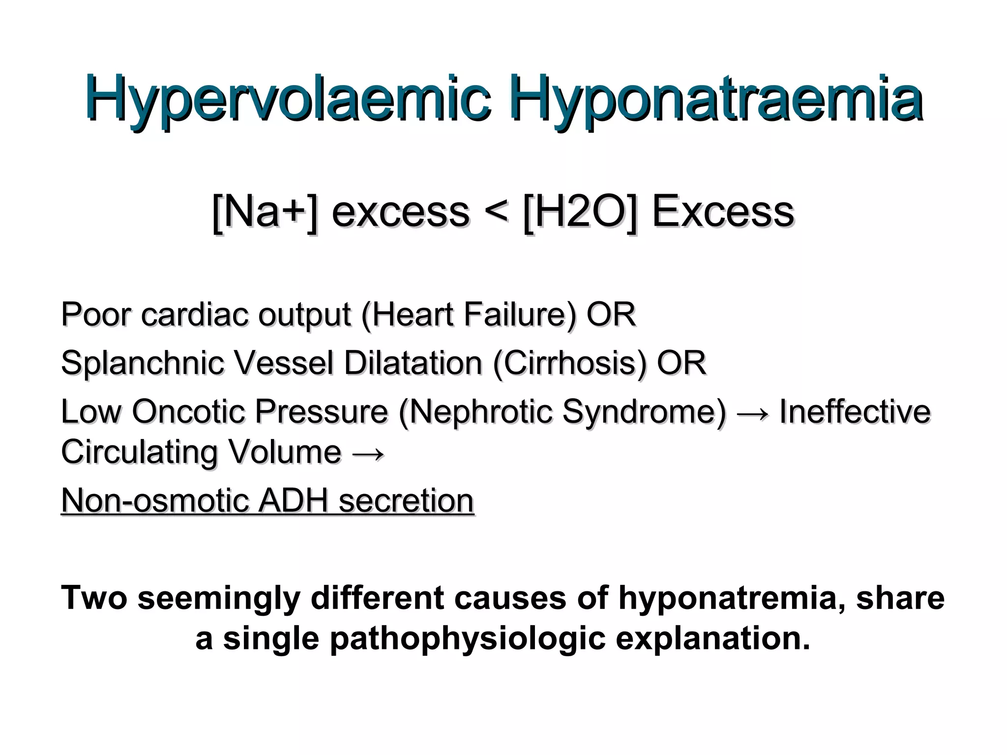 Hypervolaemic HyponatraemiaHypervolaemic Hyponatraemia
[Na+] excess < [H2O] Excess[Na+] excess < [H2O] Excess
Poor cardiac output (Heart Failure) ORPoor cardiac output (Heart Failure) OR
Splanchnic Vessel Dilatation (Cirrhosis) ORSplanchnic Vessel Dilatation (Cirrhosis) OR
Low Oncotic Pressure (Nephrotic Syndrome) → IneffectiveLow Oncotic Pressure (Nephrotic Syndrome) → Ineffective
Circulating Volume →Circulating Volume →
Non-osmotic ADH secretionNon-osmotic ADH secretion
Two seemingly different causes of hyponatremia, share
a single pathophysiologic explanation.
 