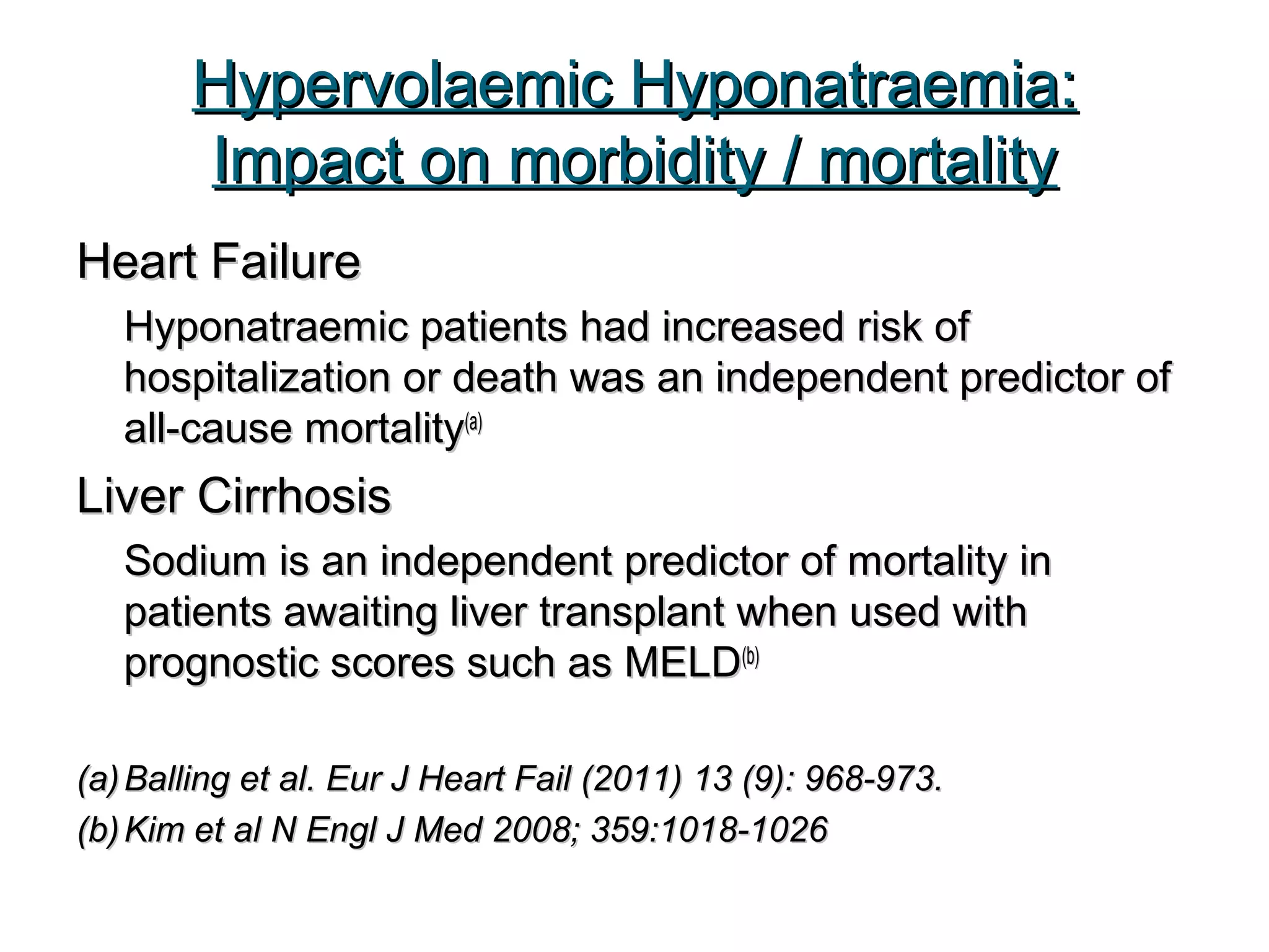 Hypervolaemic Hyponatraemia:Hypervolaemic Hyponatraemia:
Impact on morbidity / mortalityImpact on morbidity / mortality
Heart FailureHeart Failure
Hyponatraemic patients had increased risk ofHyponatraemic patients had increased risk of
hospitalization or death was an independent predictor ofhospitalization or death was an independent predictor of
all-cause mortalityall-cause mortality(a)(a)
Liver CirrhosisLiver Cirrhosis
Sodium is an independent predictor of mortality inSodium is an independent predictor of mortality in
patients awaiting liver transplant when used withpatients awaiting liver transplant when used with
prognostic scores such as MELDprognostic scores such as MELD(b)(b)
(a)(a) Balling et al.Balling et al. Eur J Heart Fail (2011) 13 (9): 968-973.Eur J Heart Fail (2011) 13 (9): 968-973.
(b)(b) Kim et al N Engl J Med 2008; 359:1018-1026Kim et al N Engl J Med 2008; 359:1018-1026
 