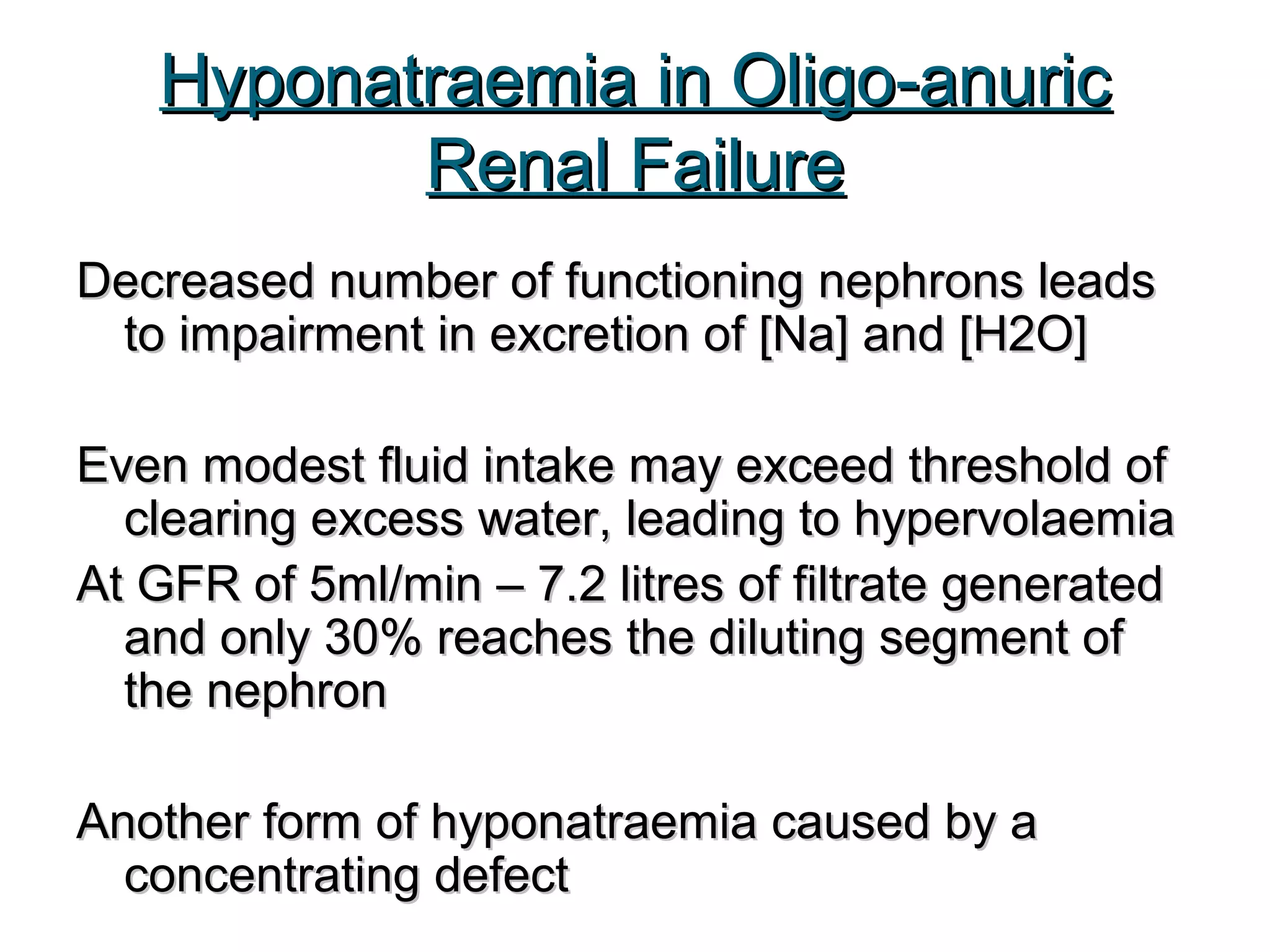 Hyponatraemia in Oligo-anuricHyponatraemia in Oligo-anuric
Renal FailureRenal Failure
Decreased number of functioning nephrons leadsDecreased number of functioning nephrons leads
to impairment in excretion of [Na] and [H2O]to impairment in excretion of [Na] and [H2O]
Even modest fluid intake may exceed threshold ofEven modest fluid intake may exceed threshold of
clearing excess water, leading to hypervolaemiaclearing excess water, leading to hypervolaemia
At GFR of 5ml/min – 7.2 litres of filtrate generatedAt GFR of 5ml/min – 7.2 litres of filtrate generated
and only 30% reaches the diluting segment ofand only 30% reaches the diluting segment of
the nephronthe nephron
Another form of hyponatraemia caused by aAnother form of hyponatraemia caused by a
concentrating defectconcentrating defect
 