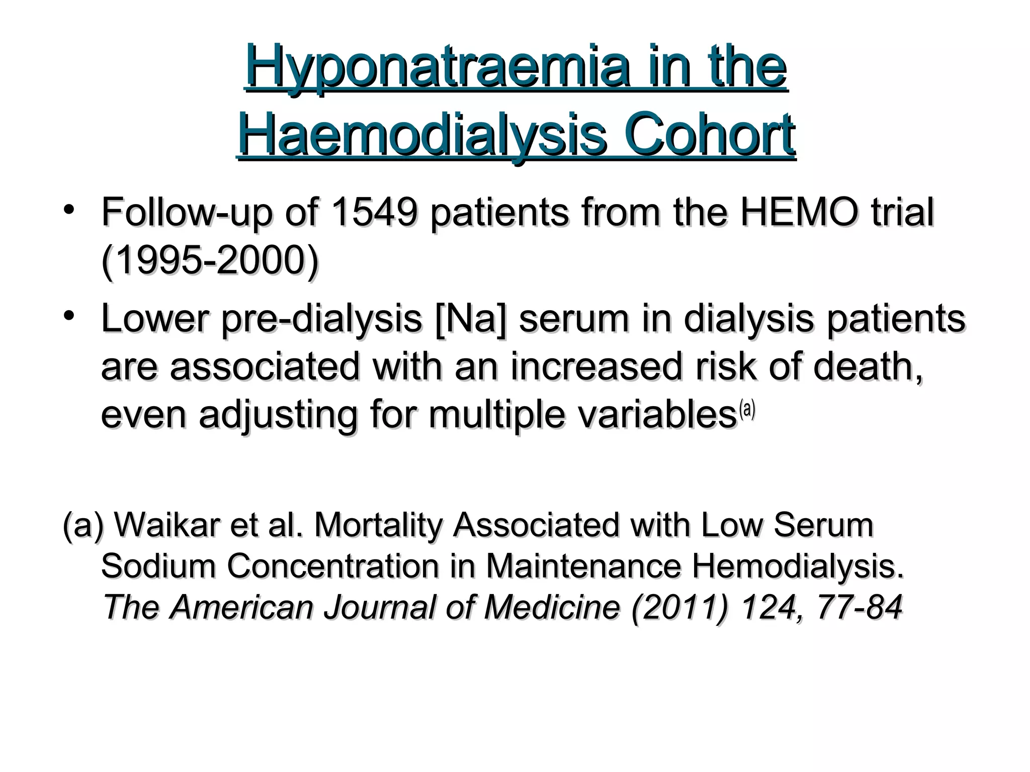 Hyponatraemia in theHyponatraemia in the
Haemodialysis CohortHaemodialysis Cohort
• Follow-up of 1549 patients from the HEMO trialFollow-up of 1549 patients from the HEMO trial
(1995-2000)(1995-2000)
• Lower pre-dialysis [Na] serum in dialysis patientsLower pre-dialysis [Na] serum in dialysis patients
are associated with an increased risk of death,are associated with an increased risk of death,
even adjusting for multiple variableseven adjusting for multiple variables(a)(a)
(a)(a) Waikar et al. Mortality Associated with Low SerumWaikar et al. Mortality Associated with Low Serum
Sodium Concentration in Maintenance Hemodialysis.Sodium Concentration in Maintenance Hemodialysis.
The American Journal of Medicine (2011) 124, 77-84The American Journal of Medicine (2011) 124, 77-84
 