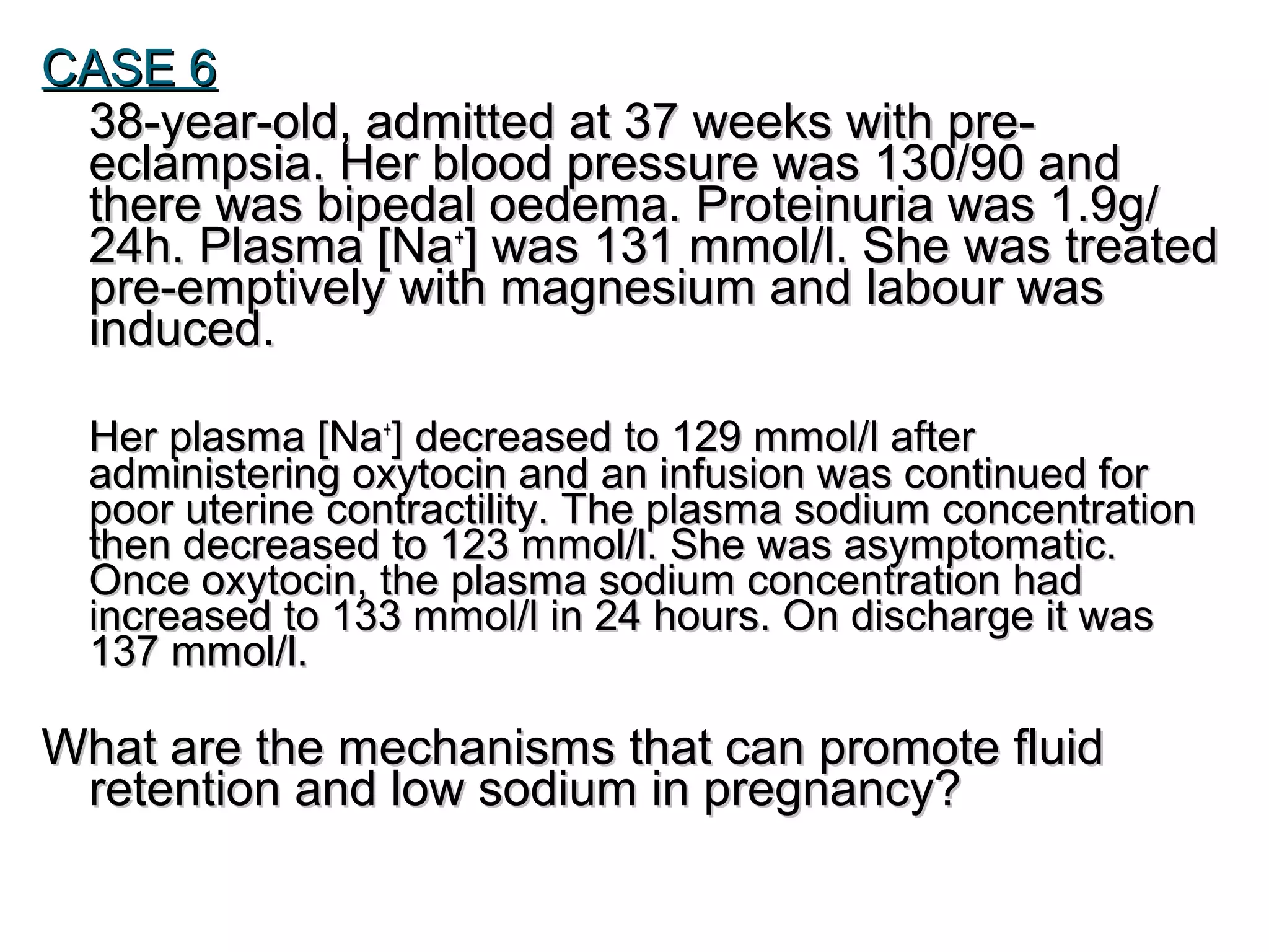 CASE 6CASE 6
38-year-old, admitted at 37 weeks with pre-38-year-old, admitted at 37 weeks with pre-
eclampsia. Her blood pressure was 130/90 andeclampsia. Her blood pressure was 130/90 and
there was bipedal oedema. Proteinuria was 1.9g/there was bipedal oedema. Proteinuria was 1.9g/
24h. Plasma [Na24h. Plasma [Na++
] was 131 mmol/l. She was treated] was 131 mmol/l. She was treated
pre-emptively with magnesium and labour waspre-emptively with magnesium and labour was
induced.induced.
Her plasma [NaHer plasma [Na++
] decreased to 129 mmol/l after] decreased to 129 mmol/l after
administering oxytocin and an infusion was continued foradministering oxytocin and an infusion was continued for
poor uterine contractility. The plasma sodium concentrationpoor uterine contractility. The plasma sodium concentration
then decreased to 123 mmol/l. She was asymptomatic.then decreased to 123 mmol/l. She was asymptomatic.
Once oxytocin, the plasma sodium concentration hadOnce oxytocin, the plasma sodium concentration had
increased to 133 mmol/l in 24 hours. On discharge it wasincreased to 133 mmol/l in 24 hours. On discharge it was
137 mmol/l.137 mmol/l.
What are the mechanisms that can promote fluidWhat are the mechanisms that can promote fluid
retention and low sodium in pregnancy?retention and low sodium in pregnancy?
 