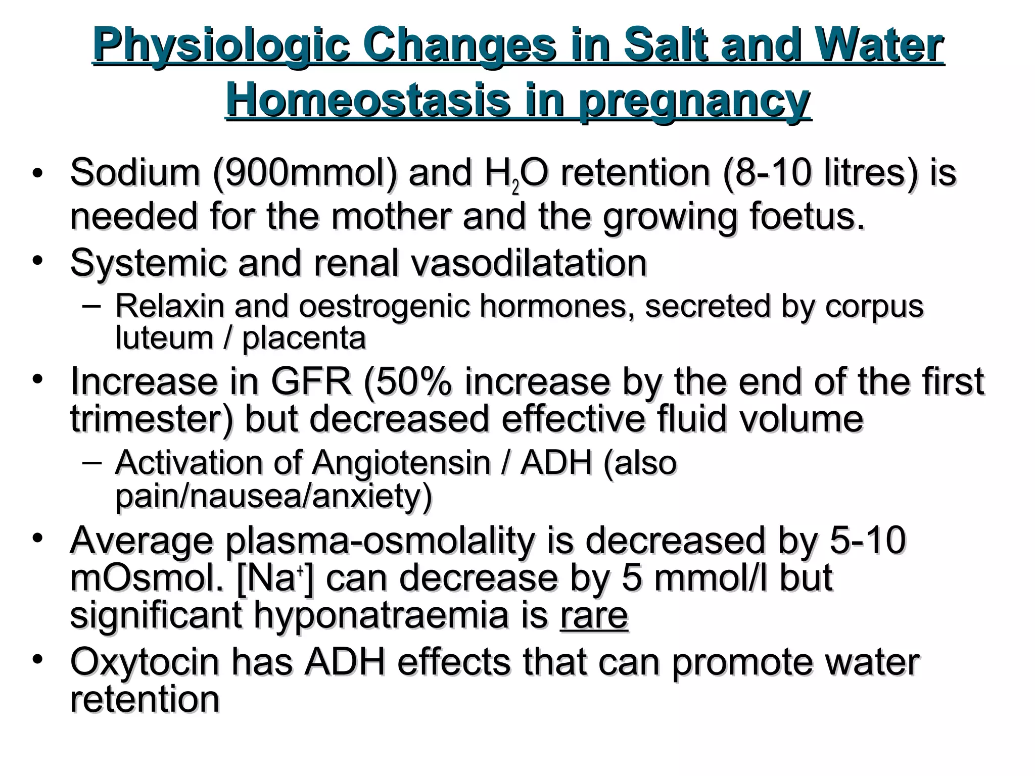 Physiologic Changes in Salt and WaterPhysiologic Changes in Salt and Water
Homeostasis in pregnancyHomeostasis in pregnancy
• Sodium (900mmol) and HSodium (900mmol) and H22O retention (8-10 litres) isO retention (8-10 litres) is
needed for the mother and the growing foetus.needed for the mother and the growing foetus.
• Systemic and renal vasodilatationSystemic and renal vasodilatation
– Relaxin and oestrogenic hormones, secreted by corpusRelaxin and oestrogenic hormones, secreted by corpus
luteum / placentaluteum / placenta
• Increase in GFR (50% increase by the end of the firstIncrease in GFR (50% increase by the end of the first
trimester) but decreased effective fluid volumetrimester) but decreased effective fluid volume
– Activation of Angiotensin / ADH (alsoActivation of Angiotensin / ADH (also
pain/nausea/anxiety)pain/nausea/anxiety)
• Average plasma-osmolality is decreased by 5-10Average plasma-osmolality is decreased by 5-10
mOsmol. [NamOsmol. [Na++
] can decrease by 5 mmol/l but] can decrease by 5 mmol/l but
significant hyponatraemia issignificant hyponatraemia is rarerare
• Oxytocin has ADH effects that can promote waterOxytocin has ADH effects that can promote water
retentionretention
 