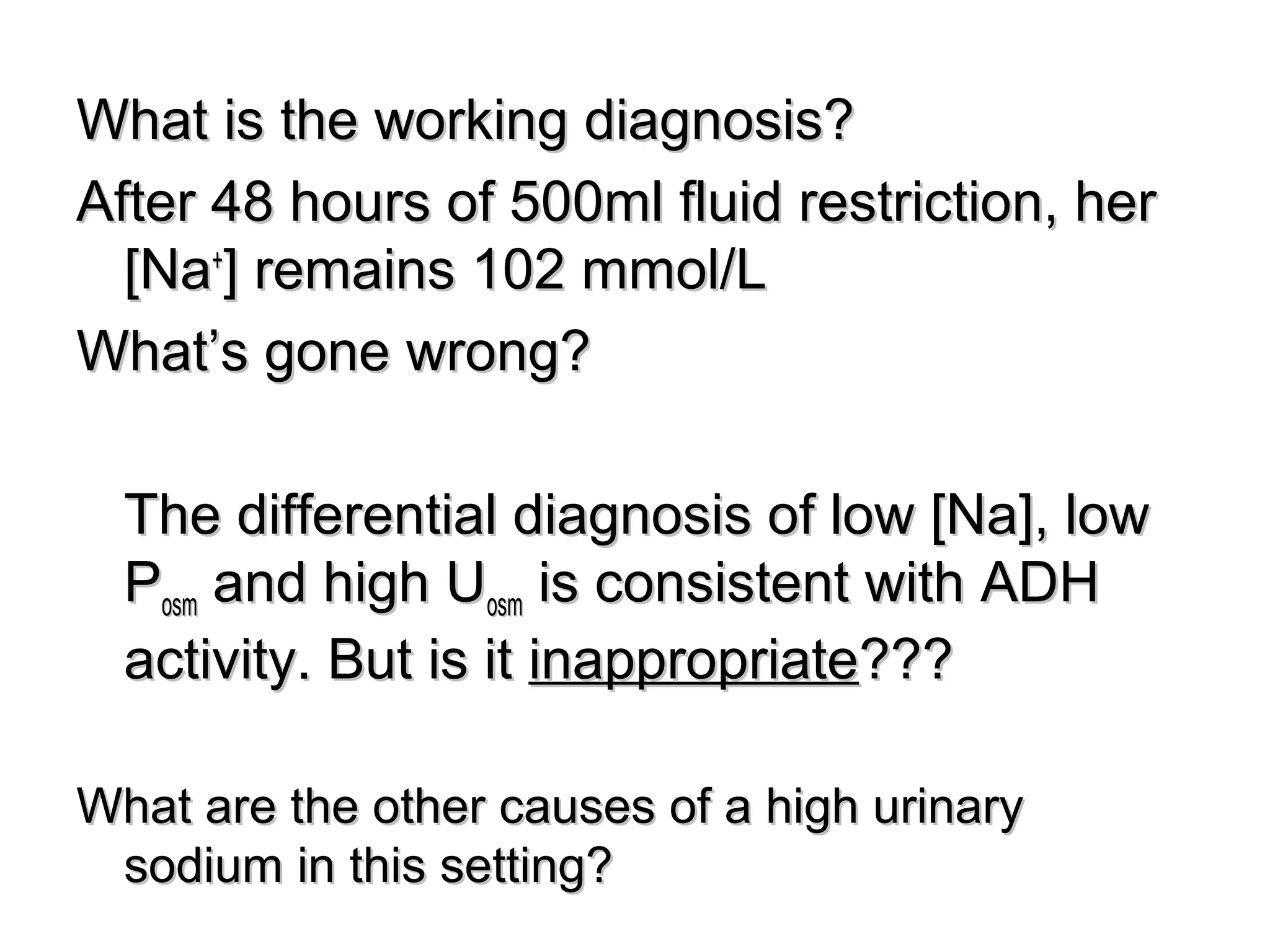 What is the working diagnosis?What is the working diagnosis?
After 48 hours of 500ml fluid restriction, herAfter 48 hours of 500ml fluid restriction, her
[Na[Na++
] remains 102 mmol/L] remains 102 mmol/L
What’s gone wrong?What’s gone wrong?
The differential diagnosis of low [Na], lowThe differential diagnosis of low [Na], low
PPosmosm and high Uand high Uosmosm is consistent with ADHis consistent with ADH
activity. But is itactivity. But is it inappropriateinappropriate??????
What are the other causes of a high urinaryWhat are the other causes of a high urinary
sodium in this setting?sodium in this setting?
 