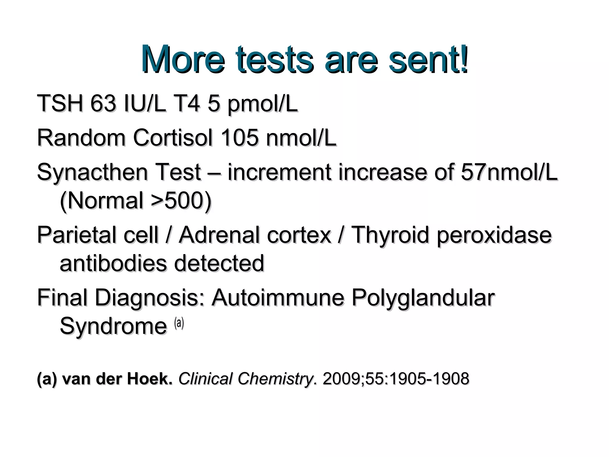 More tests are sent!More tests are sent!
TSH 63 IU/L T4 5 pmol/LTSH 63 IU/L T4 5 pmol/L
Random Cortisol 105 nmol/LRandom Cortisol 105 nmol/L
Synacthen Test – increment increase of 57nmol/LSynacthen Test – increment increase of 57nmol/L
(Normal >500)(Normal >500)
Parietal cell / Adrenal cortex / Thyroid peroxidaseParietal cell / Adrenal cortex / Thyroid peroxidase
antibodies detectedantibodies detected
Final Diagnosis: Autoimmune PolyglandularFinal Diagnosis: Autoimmune Polyglandular
SyndromeSyndrome (a)(a)
(a) van der Hoek.(a) van der Hoek. Clinical Chemistry.Clinical Chemistry. 2009;55:1905-19082009;55:1905-1908
 