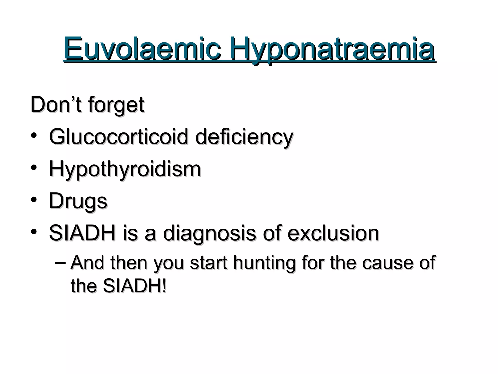 Euvolaemic HyponatraemiaEuvolaemic Hyponatraemia
Don’t forgetDon’t forget
• Glucocorticoid deficiencyGlucocorticoid deficiency
• HypothyroidismHypothyroidism
• DrugsDrugs
• SIADH is a diagnosis of exclusionSIADH is a diagnosis of exclusion
– And then you start hunting for the cause ofAnd then you start hunting for the cause of
the SIADH!the SIADH!
 