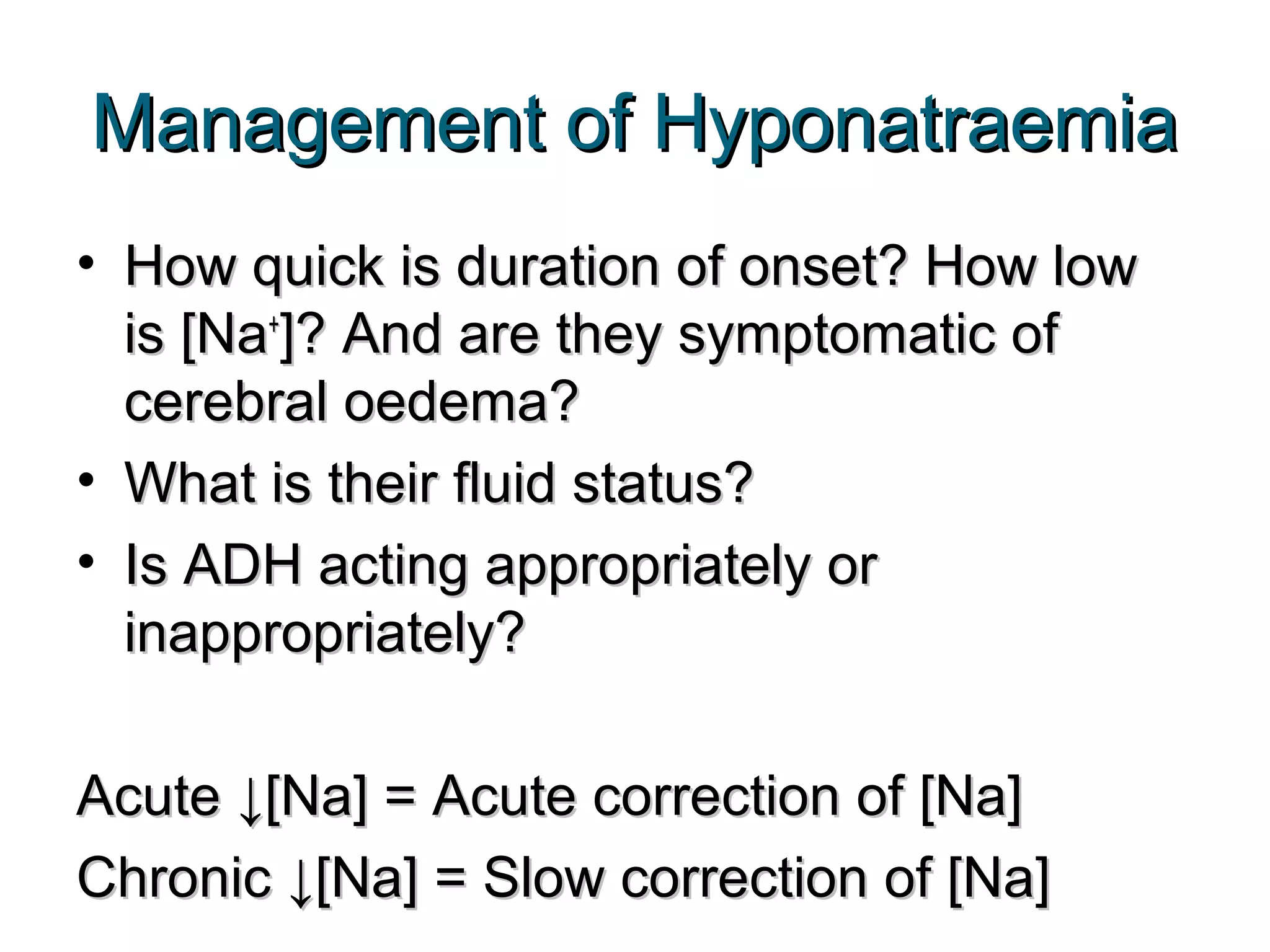 Management of HyponatraemiaManagement of Hyponatraemia
• How quick is duration of onset? How lowHow quick is duration of onset? How low
is [Nais [Na++
]? And are they symptomatic of]? And are they symptomatic of
cerebral oedema?cerebral oedema?
• What is their fluid status?What is their fluid status?
• Is ADH acting appropriately orIs ADH acting appropriately or
inappropriately?inappropriately?
Acute ↓[Na] = Acute correction of [Na]Acute ↓[Na] = Acute correction of [Na]
Chronic ↓[Na] = Slow correction of [Na]Chronic ↓[Na] = Slow correction of [Na]
 