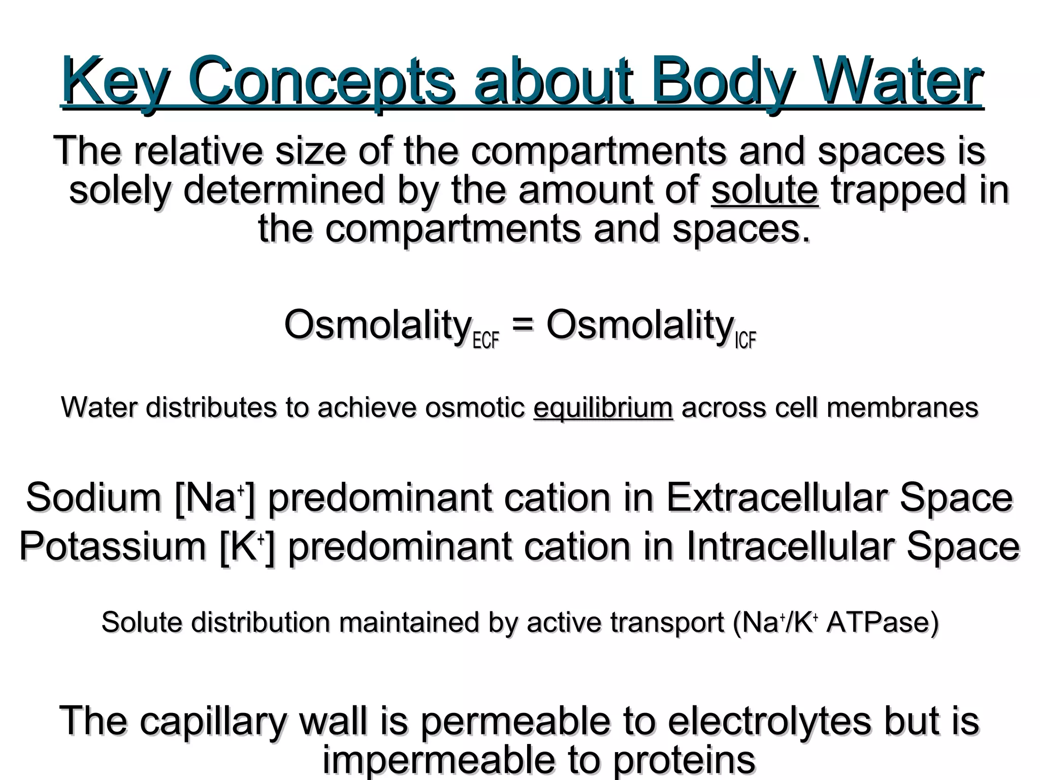 Key Concepts about Body WaterKey Concepts about Body Water
The relative size of the compartments and spaces isThe relative size of the compartments and spaces is
solely determined by the amount ofsolely determined by the amount of solutesolute trapped intrapped in
the compartmentsthe compartments and spaces.and spaces.
OsmolalityOsmolalityECFECF = Osmolality= OsmolalityICFICF
Water distributes to achieve osmoticWater distributes to achieve osmotic equilibriumequilibrium across cell membranesacross cell membranes
Sodium [NaSodium [Na++
] predominant cation in Extracellular Space] predominant cation in Extracellular Space
Potassium [KPotassium [K++
] predominant cation in Intracellular Space] predominant cation in Intracellular Space
Solute distribution maintained by active transport (NaSolute distribution maintained by active transport (Na++
/K/K++
ATPase)ATPase)
The capillary wall is permeable to electrolytes but isThe capillary wall is permeable to electrolytes but is
impermeable to proteinsimpermeable to proteins
 