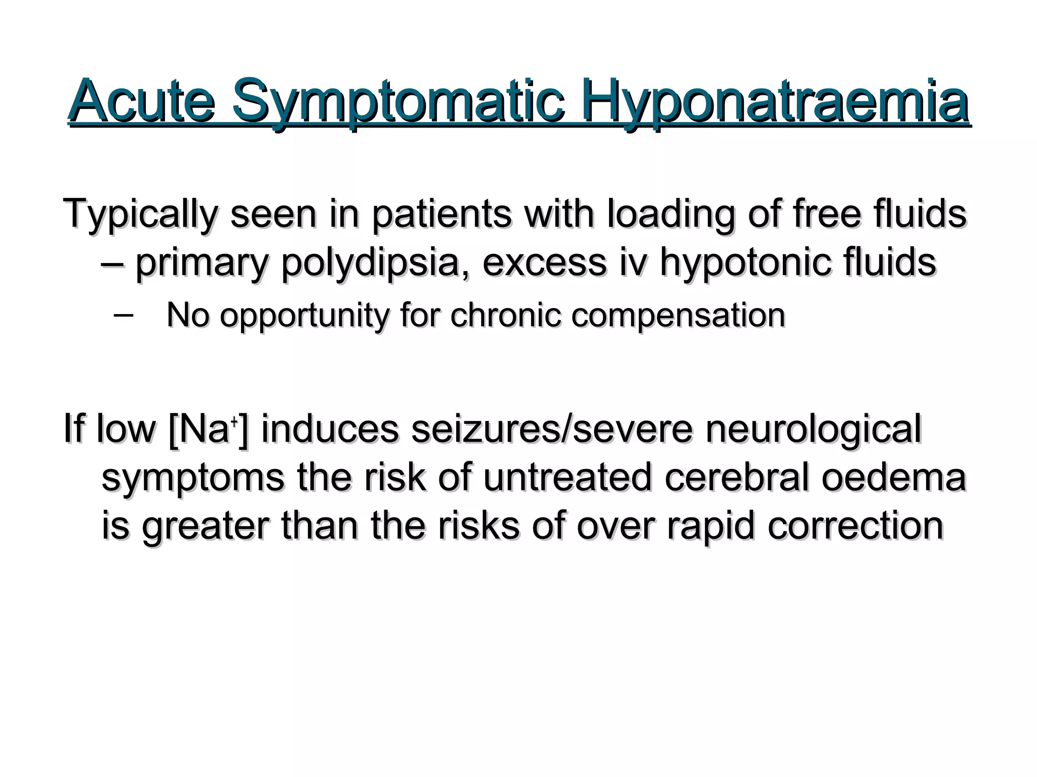 Acute Symptomatic HyponatraemiaAcute Symptomatic Hyponatraemia
Typically seen in patients with loading of free fluidsTypically seen in patients with loading of free fluids
– primary polydipsia, excess iv hypotonic fluids– primary polydipsia, excess iv hypotonic fluids
– No opportunity for chronic compensationNo opportunity for chronic compensation
If low [NaIf low [Na++
] induces seizures/severe neurological] induces seizures/severe neurological
symptoms the risk of untreated cerebral oedemasymptoms the risk of untreated cerebral oedema
is greater than the risks of over rapid correctionis greater than the risks of over rapid correction
 