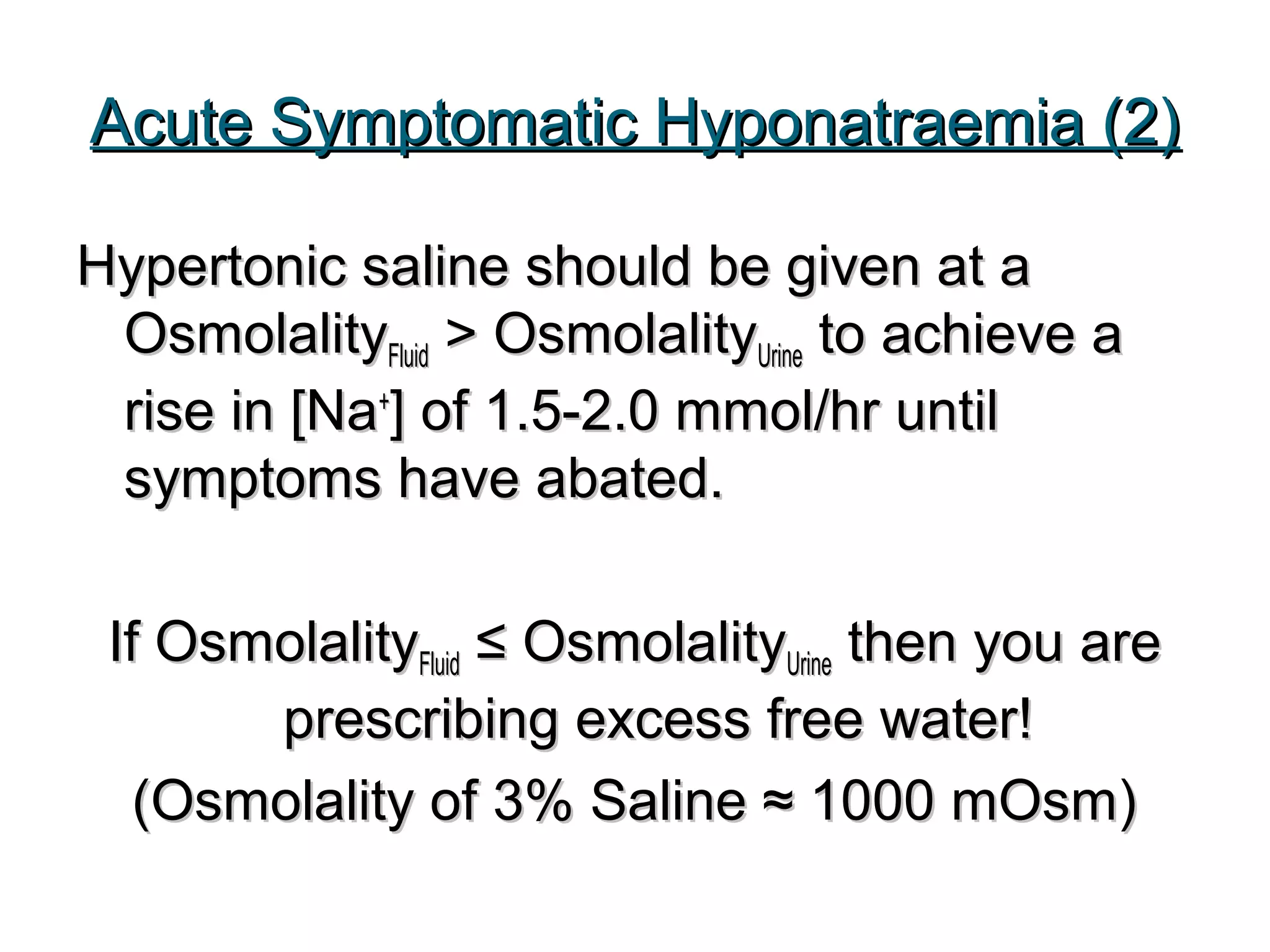 Acute Symptomatic Hyponatraemia (2)Acute Symptomatic Hyponatraemia (2)
Hypertonic saline should be given at aHypertonic saline should be given at a
OsmolalityOsmolalityFluidFluid > Osmolality> OsmolalityUrineUrine to achieve ato achieve a
rise in [Narise in [Na++
] of 1.5-2.0 mmol/hr until] of 1.5-2.0 mmol/hr until
symptoms have abated.symptoms have abated.
If OsmolalityIf OsmolalityFluidFluid ≤ Osmolality≤ OsmolalityUrineUrine then you arethen you are
prescribing excess free water!prescribing excess free water!
(Osmolality of 3% Saline ≈ 1000 mOsm)(Osmolality of 3% Saline ≈ 1000 mOsm)
 