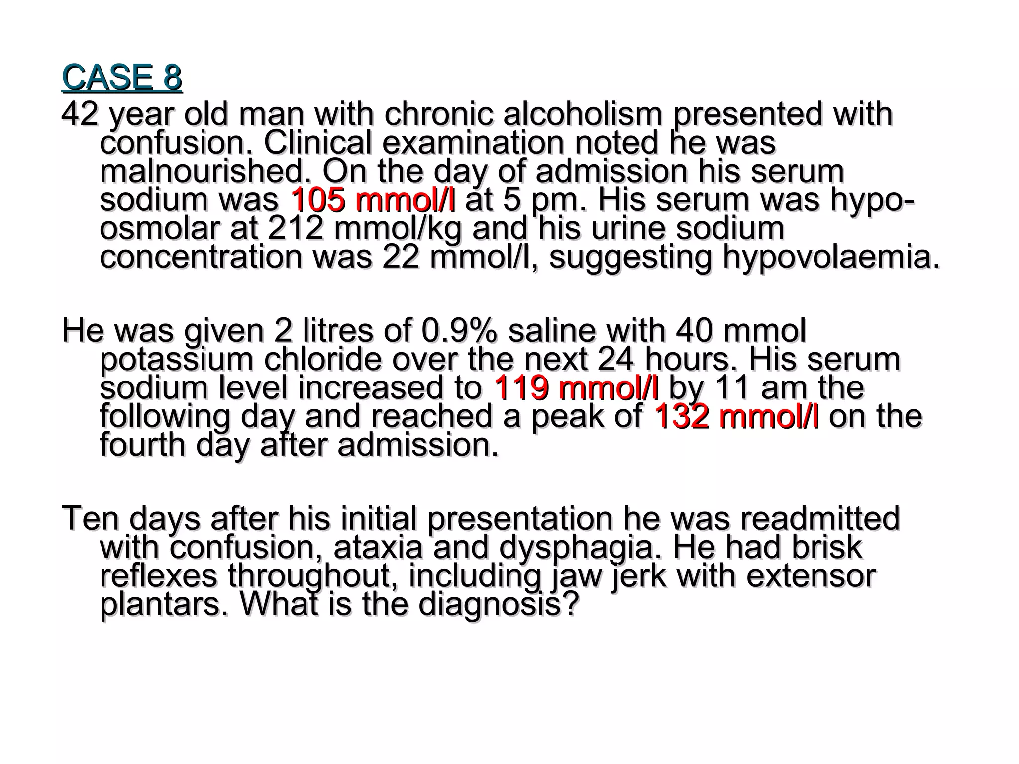 CASE 8CASE 8
42 year old man with chronic alcoholism presented with42 year old man with chronic alcoholism presented with
confusion. Clinical examination noted he wasconfusion. Clinical examination noted he was
malnourished. On the day of admission his serummalnourished. On the day of admission his serum
sodium wassodium was 105 mmol/l105 mmol/l at 5 pm. His serum was hypo-at 5 pm. His serum was hypo-
osmolar at 212 mmol/kg and his urine sodiumosmolar at 212 mmol/kg and his urine sodium
concentration was 22 mmol/l, suggesting hypovolaemia.concentration was 22 mmol/l, suggesting hypovolaemia.
He was given 2 litres of 0.9% saline with 40 mmolHe was given 2 litres of 0.9% saline with 40 mmol
potassium chloride over the next 24 hours. His serumpotassium chloride over the next 24 hours. His serum
sodium level increased tosodium level increased to 119 mmol/l119 mmol/l by 11 am theby 11 am the
following day and reached a peak offollowing day and reached a peak of 132 mmol/l132 mmol/l on theon the
fourth day after admission.fourth day after admission.
Ten days after his initial presentation he was readmittedTen days after his initial presentation he was readmitted
with confusion, ataxia and dysphagia. He had briskwith confusion, ataxia and dysphagia. He had brisk
reflexes throughout, including jaw jerk with extensorreflexes throughout, including jaw jerk with extensor
plantars.plantars. What is the diagnosis?What is the diagnosis?
 