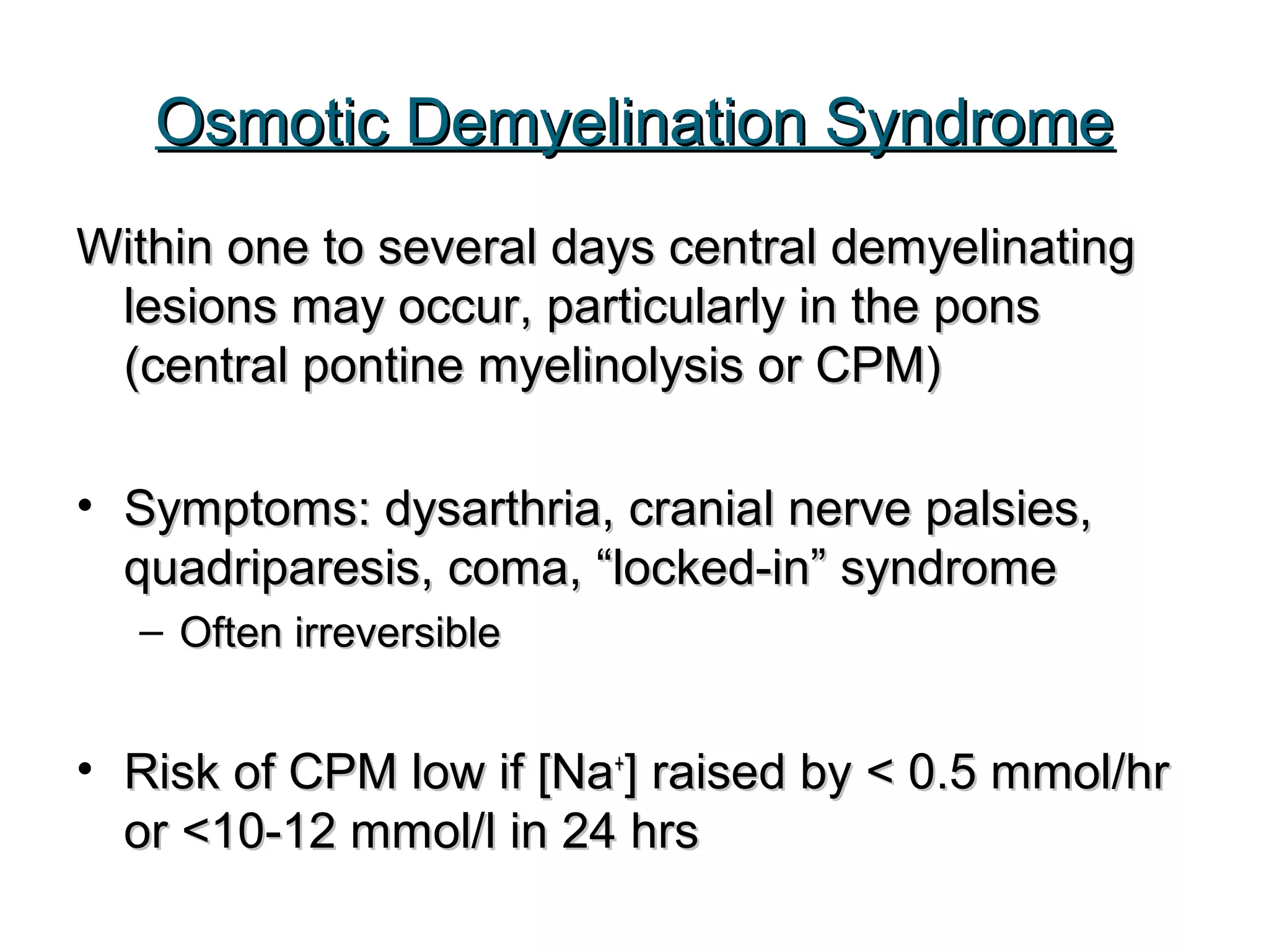 Osmotic Demyelination SyndromeOsmotic Demyelination Syndrome
Within one to several days central demyelinatingWithin one to several days central demyelinating
lesions may occur, particularly in the ponslesions may occur, particularly in the pons
(central pontine myelinolysis or CPM)(central pontine myelinolysis or CPM)
• Symptoms: dysarthria, cranial nerve palsies,Symptoms: dysarthria, cranial nerve palsies,
quadriparesis, coma, “locked-in” syndromequadriparesis, coma, “locked-in” syndrome
– Often irreversibleOften irreversible
• Risk of CPM low if [NaRisk of CPM low if [Na++
] raised by < 0.5 mmol/hr] raised by < 0.5 mmol/hr
or <10-12 mmol/l in 24 hrsor <10-12 mmol/l in 24 hrs
 
