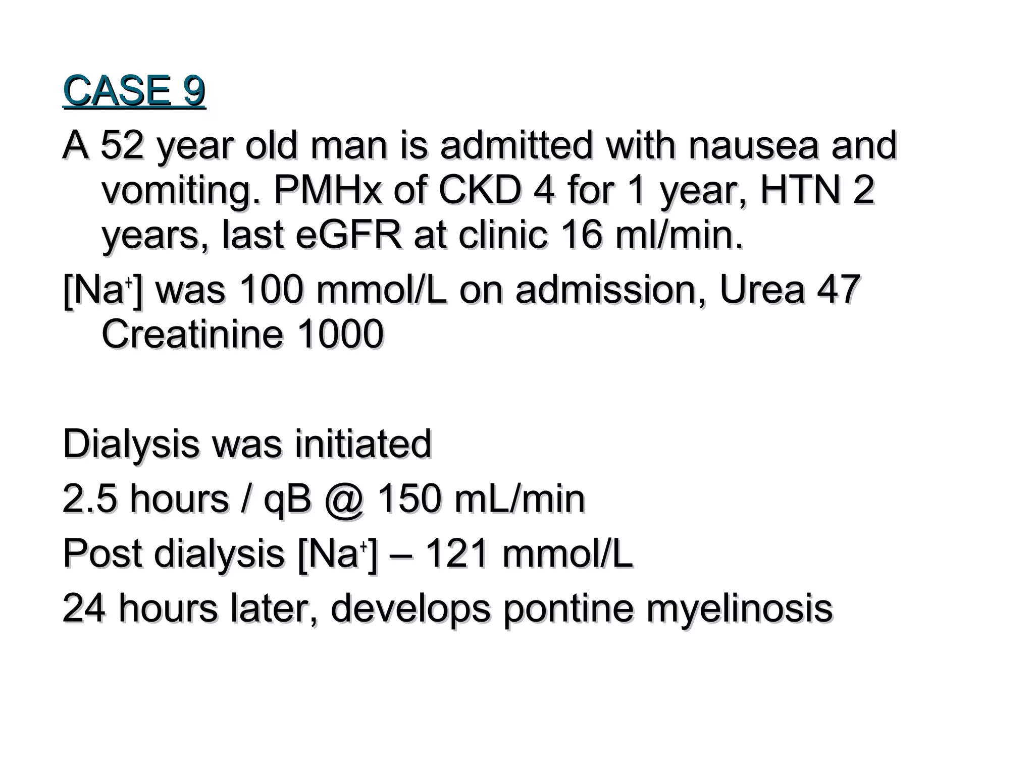 CASE 9CASE 9
A 52 year old man is admitted with nausea andA 52 year old man is admitted with nausea and
vomiting. PMHx of CKD 4 for 1 year, HTN 2vomiting. PMHx of CKD 4 for 1 year, HTN 2
years, last eGFR at clinic 16 ml/min.years, last eGFR at clinic 16 ml/min.
[Na[Na++
] was 100 mmol/L on admission, Urea 47] was 100 mmol/L on admission, Urea 47
Creatinine 1000Creatinine 1000
Dialysis was initiatedDialysis was initiated
2.5 hours / qB @ 150 mL/min2.5 hours / qB @ 150 mL/min
Post dialysis [NaPost dialysis [Na++
] – 121 mmol/L] – 121 mmol/L
24 hours later, develops pontine myelinosis24 hours later, develops pontine myelinosis
 