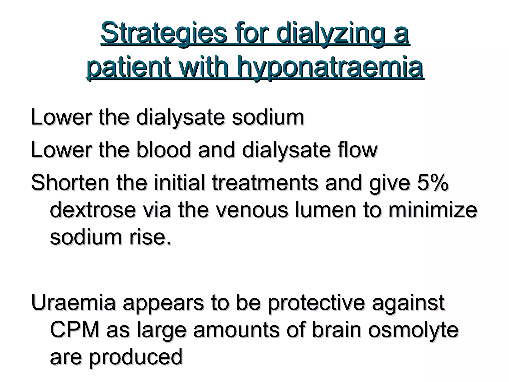 Strategies for dialyzing aStrategies for dialyzing a
patient with hyponatraemiapatient with hyponatraemia
Lower the dialysate sodiumLower the dialysate sodium
Lower the blood and dialysate flowLower the blood and dialysate flow
Shorten the initial treatments and give 5%Shorten the initial treatments and give 5%
dextrose via the venous lumen to minimizedextrose via the venous lumen to minimize
sodium rise.sodium rise.
Uraemia appears to be protective againstUraemia appears to be protective against
CPM as large amounts of brain osmolyteCPM as large amounts of brain osmolyte
are producedare produced
 