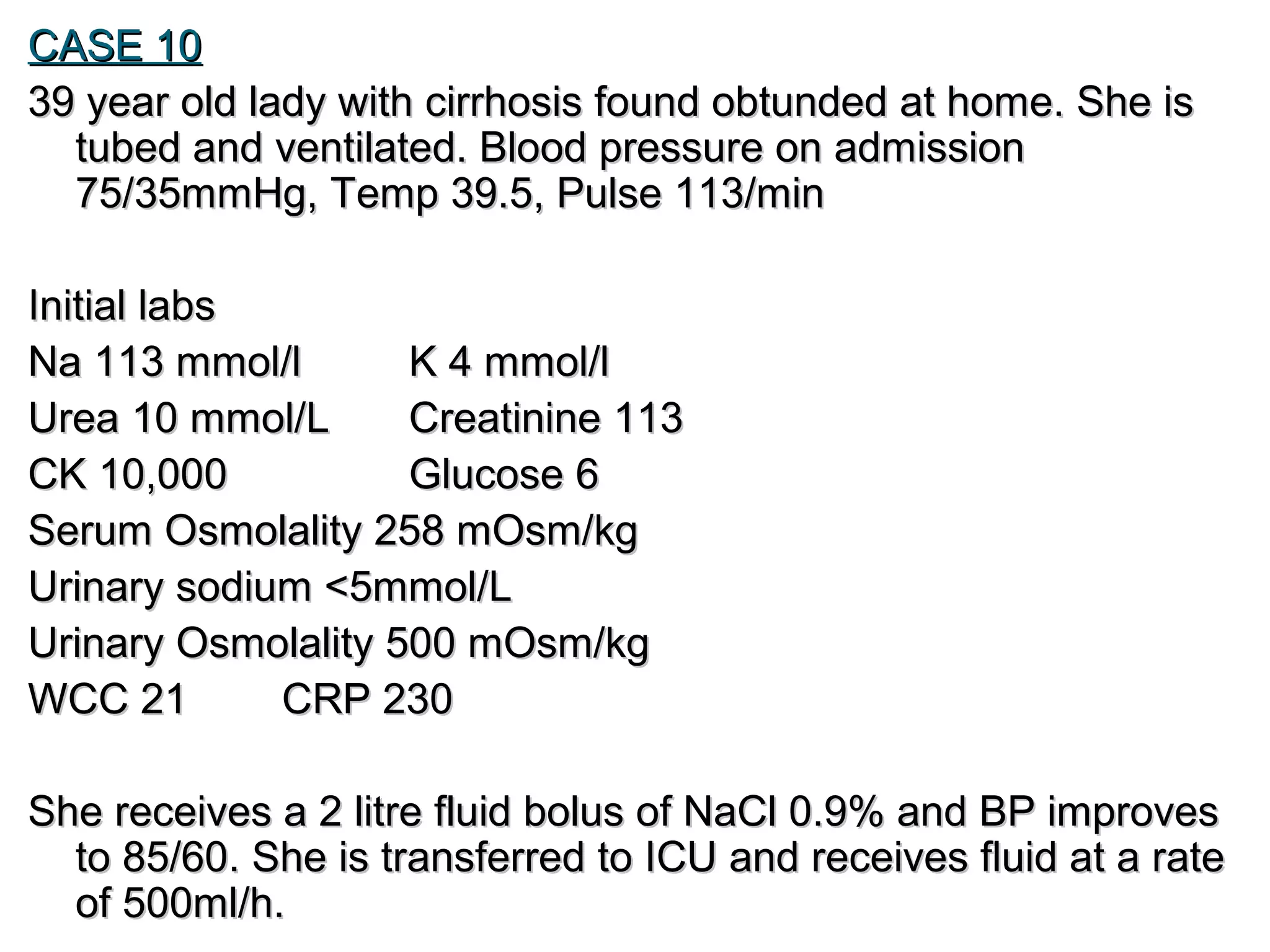 CASE 10CASE 10
39 year old lady with cirrhosis found obtunded at home. She is39 year old lady with cirrhosis found obtunded at home. She is
tubed and ventilated. Blood pressure on admissiontubed and ventilated. Blood pressure on admission
75/35mmHg, Temp 39.5, Pulse 113/min75/35mmHg, Temp 39.5, Pulse 113/min
Initial labsInitial labs
Na 113 mmol/lNa 113 mmol/l K 4 mmol/lK 4 mmol/l
Urea 10 mmol/LUrea 10 mmol/L Creatinine 113Creatinine 113
CK 10,000CK 10,000 Glucose 6Glucose 6
Serum Osmolality 258 mOsm/kgSerum Osmolality 258 mOsm/kg
Urinary sodium <5mmol/LUrinary sodium <5mmol/L
Urinary Osmolality 500 mOsm/kgUrinary Osmolality 500 mOsm/kg
WCC 21WCC 21 CRP 230CRP 230
She receives a 2 litre fluid bolus of NaCl 0.9% and BP improvesShe receives a 2 litre fluid bolus of NaCl 0.9% and BP improves
to 85/60. She is transferred to ICU and receives fluid at a rateto 85/60. She is transferred to ICU and receives fluid at a rate
of 500ml/h.of 500ml/h.
 