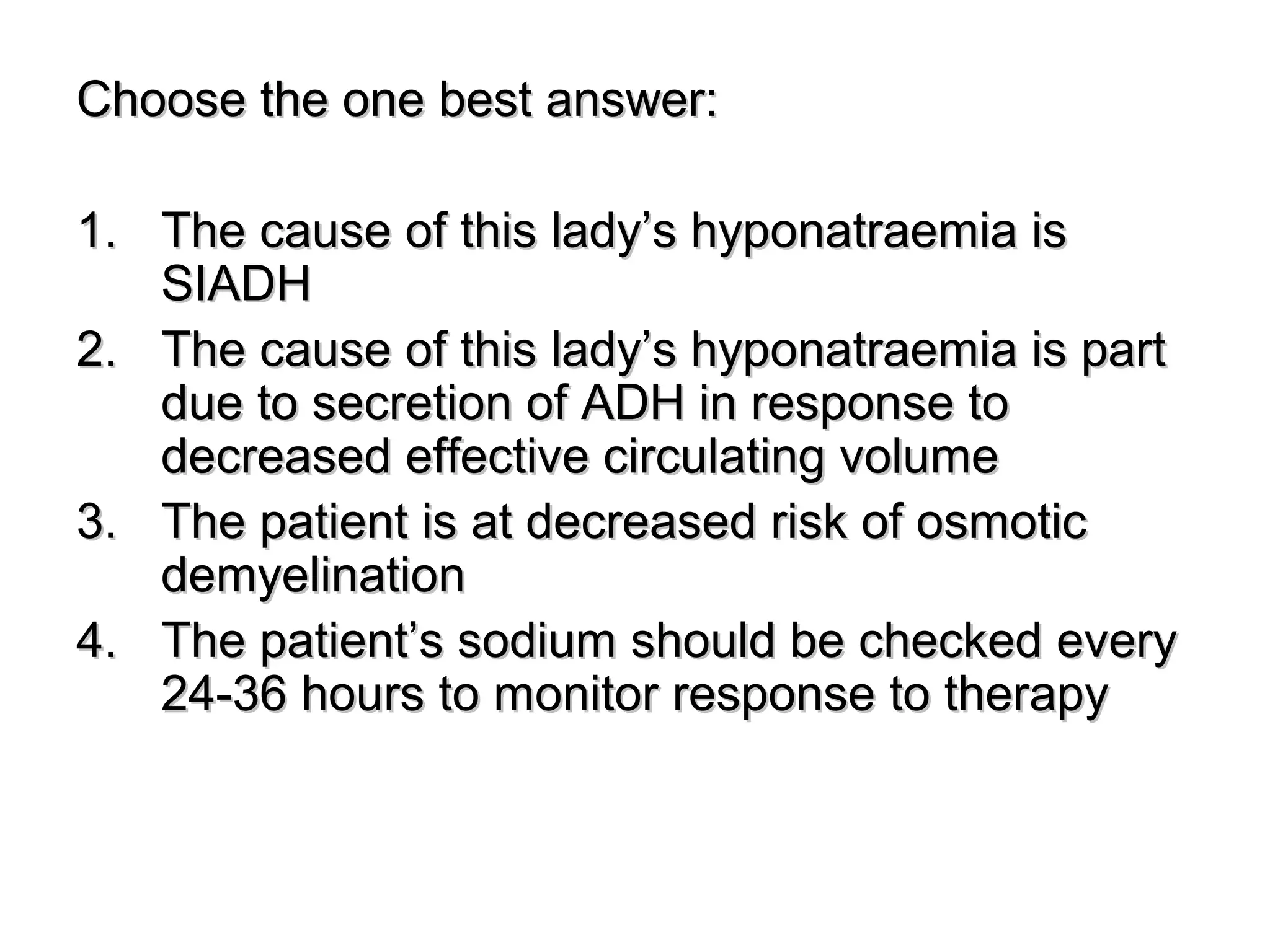 Choose the one best answer:Choose the one best answer:
1.1. The cause of this lady’s hyponatraemia isThe cause of this lady’s hyponatraemia is
SIADHSIADH
2.2. The cause of this lady’s hyponatraemia is partThe cause of this lady’s hyponatraemia is part
due to secretion of ADH in response todue to secretion of ADH in response to
decreased effective circulating volumedecreased effective circulating volume
3.3. The patient is at decreased risk of osmoticThe patient is at decreased risk of osmotic
demyelinationdemyelination
4.4. The patient’s sodium should be checked everyThe patient’s sodium should be checked every
24-36 hours to monitor response to therapy24-36 hours to monitor response to therapy
 