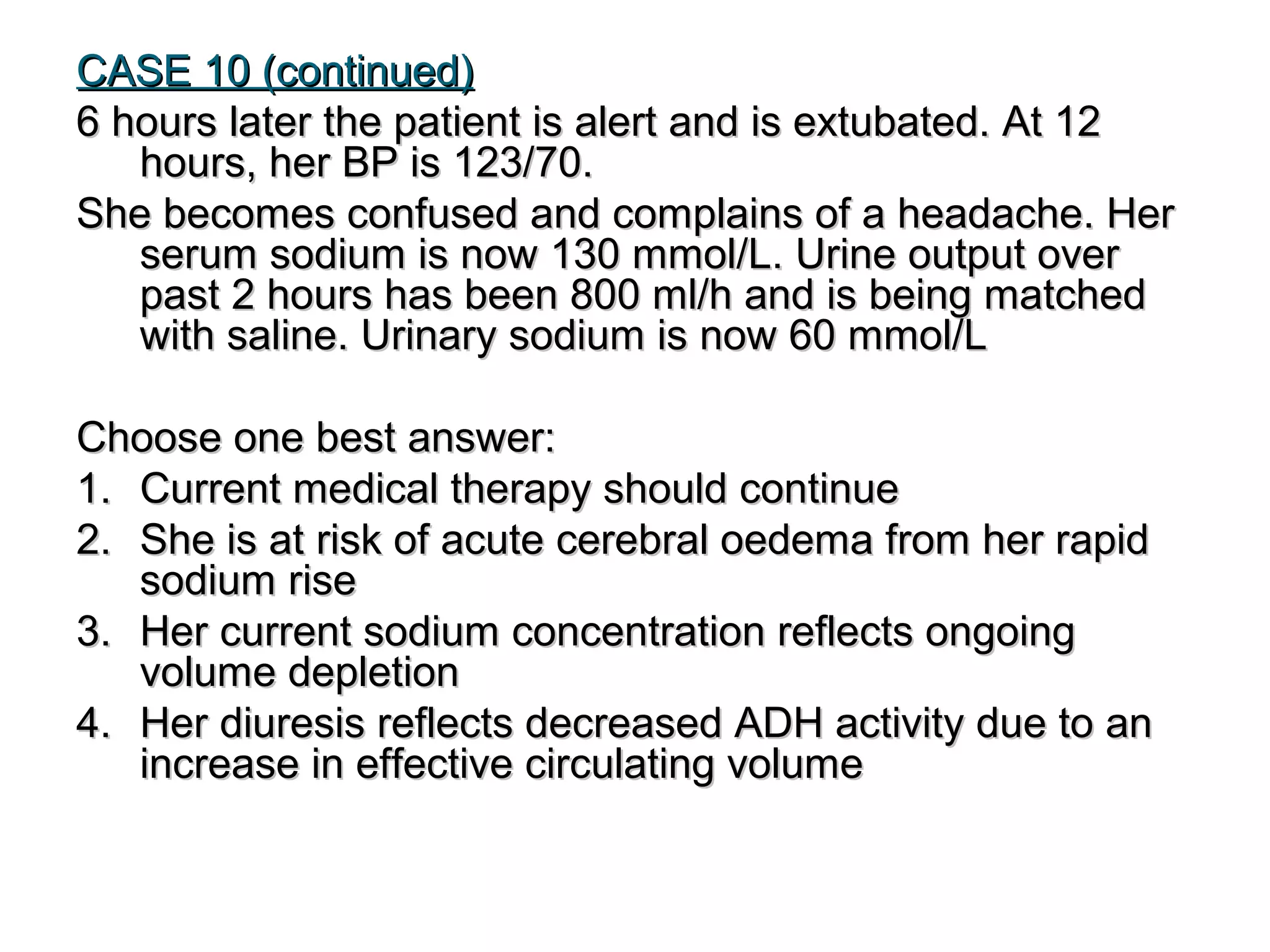 CASE 10 (continued)CASE 10 (continued)
6 hours later the patient is alert and is extubated. At 126 hours later the patient is alert and is extubated. At 12
hours, her BP is 123/70.hours, her BP is 123/70.
She becomes confused and complains of a headache. HerShe becomes confused and complains of a headache. Her
serum sodium is now 130 mmol/L. Urine output overserum sodium is now 130 mmol/L. Urine output over
past 2 hours has been 800 ml/h and is being matchedpast 2 hours has been 800 ml/h and is being matched
with saline. Urinary sodium is now 60 mmol/Lwith saline. Urinary sodium is now 60 mmol/L
Choose one best answer:Choose one best answer:
1.1. Current medical therapy should continueCurrent medical therapy should continue
2.2. She is at risk of acute cerebral oedema from her rapidShe is at risk of acute cerebral oedema from her rapid
sodium risesodium rise
3.3. Her current sodium concentration reflects ongoingHer current sodium concentration reflects ongoing
volume depletionvolume depletion
4.4. Her diuresis reflects decreased ADH activity due to anHer diuresis reflects decreased ADH activity due to an
increase in effective circulating volumeincrease in effective circulating volume
 