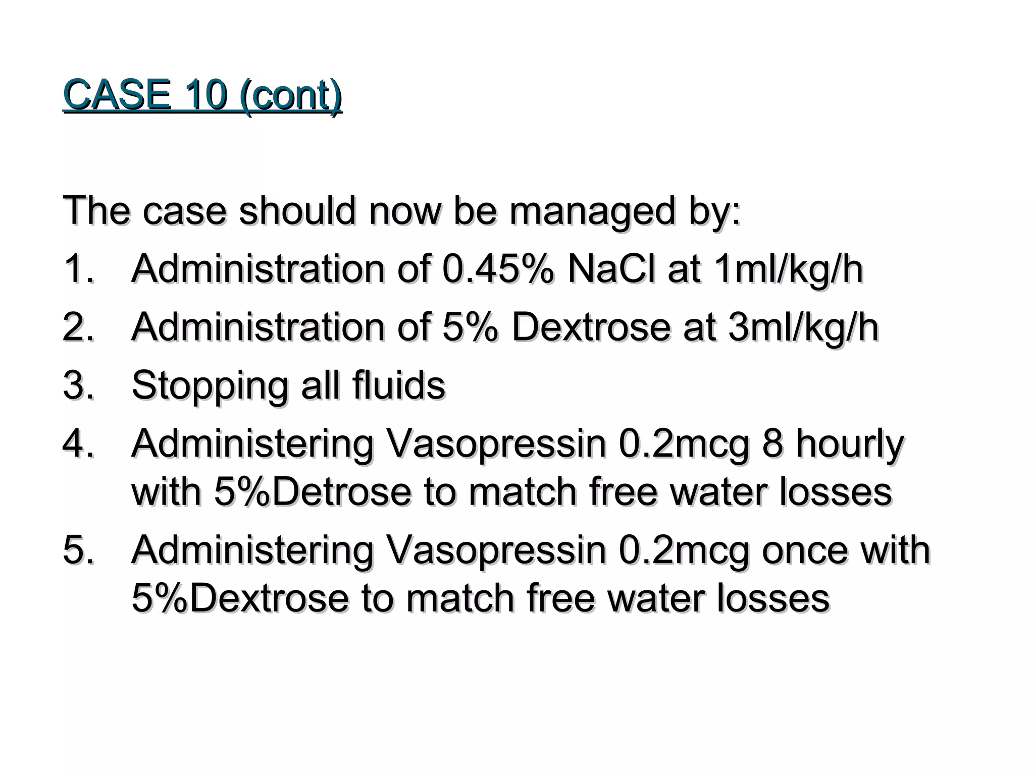 CASE 10 (cont)CASE 10 (cont)
The case should now be managed by:The case should now be managed by:
1.1. Administration of 0.45% NaCl at 1ml/kg/hAdministration of 0.45% NaCl at 1ml/kg/h
2.2. Administration of 5% Dextrose at 3ml/kg/hAdministration of 5% Dextrose at 3ml/kg/h
3.3. Stopping all fluidsStopping all fluids
4.4. Administering Vasopressin 0.2mcg 8 hourlyAdministering Vasopressin 0.2mcg 8 hourly
with 5%Detrose to match free water losseswith 5%Detrose to match free water losses
5.5. Administering Vasopressin 0.2mcg once withAdministering Vasopressin 0.2mcg once with
5%Dextrose to match free water losses5%Dextrose to match free water losses
 