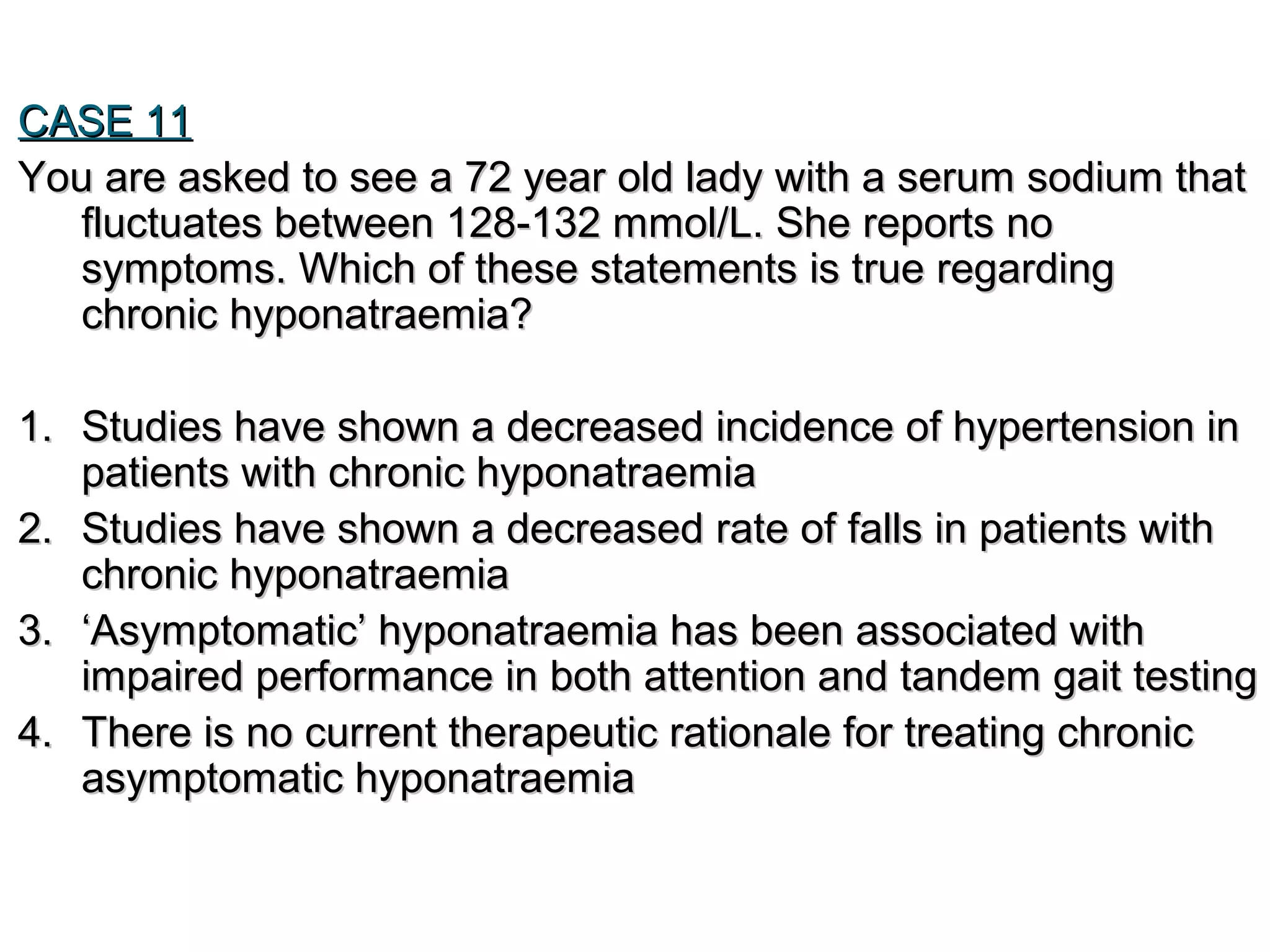CASE 11CASE 11
You are asked to see a 72 year old lady with a serum sodium thatYou are asked to see a 72 year old lady with a serum sodium that
fluctuates between 128-132 mmol/L. She reports nofluctuates between 128-132 mmol/L. She reports no
symptoms. Which of these statements is true regardingsymptoms. Which of these statements is true regarding
chronic hyponatraemia?chronic hyponatraemia?
1.1. Studies have shown a decreased incidence of hypertension inStudies have shown a decreased incidence of hypertension in
patients with chronic hyponatraemiapatients with chronic hyponatraemia
2.2. Studies have shown a decreased rate of falls in patients withStudies have shown a decreased rate of falls in patients with
chronic hyponatraemiachronic hyponatraemia
3.3. ‘‘Asymptomatic’ hyponatraemia has been associated withAsymptomatic’ hyponatraemia has been associated with
impaired performance in both attention and tandem gait testingimpaired performance in both attention and tandem gait testing
4.4. There is no current therapeutic rationale for treating chronicThere is no current therapeutic rationale for treating chronic
asymptomatic hyponatraemiaasymptomatic hyponatraemia
 