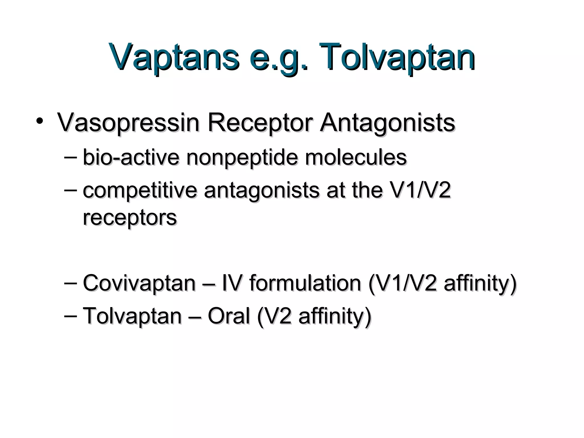Vaptans e.g. TolvaptanVaptans e.g. Tolvaptan
• Vasopressin Receptor AntagonistsVasopressin Receptor Antagonists
– bio-active nonpeptide moleculesbio-active nonpeptide molecules
– competitive antagonists at the V1/V2competitive antagonists at the V1/V2
receptorsreceptors
– Covivaptan – IV formulation (V1/V2 affinity)Covivaptan – IV formulation (V1/V2 affinity)
– Tolvaptan – Oral (V2 affinity)Tolvaptan – Oral (V2 affinity)
 