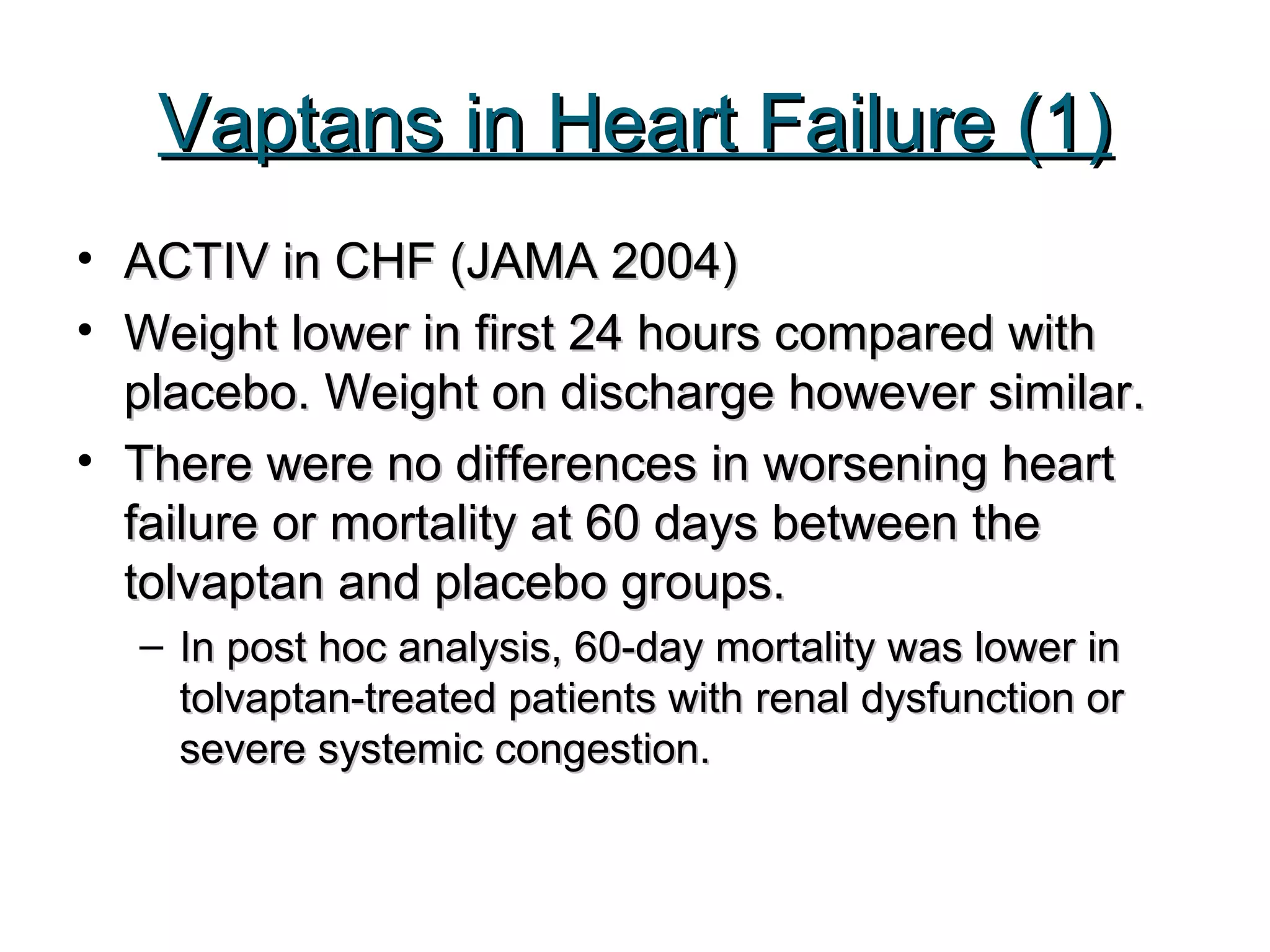 Vaptans in Heart Failure (1)Vaptans in Heart Failure (1)
• ACTIV in CHF (JAMA 2004)ACTIV in CHF (JAMA 2004)
• Weight lower in first 24 hours compared withWeight lower in first 24 hours compared with
placebo. Weight on discharge however similar.placebo. Weight on discharge however similar.
• There were no differences in worsening heartThere were no differences in worsening heart
failure or mortality at 60 days between thefailure or mortality at 60 days between the
tolvaptan and placebo groups.tolvaptan and placebo groups.
– In post hoc analysis, 60-day mortality was lower inIn post hoc analysis, 60-day mortality was lower in
tolvaptan-treated patients with renal dysfunction ortolvaptan-treated patients with renal dysfunction or
severe systemic congestion.severe systemic congestion.
 