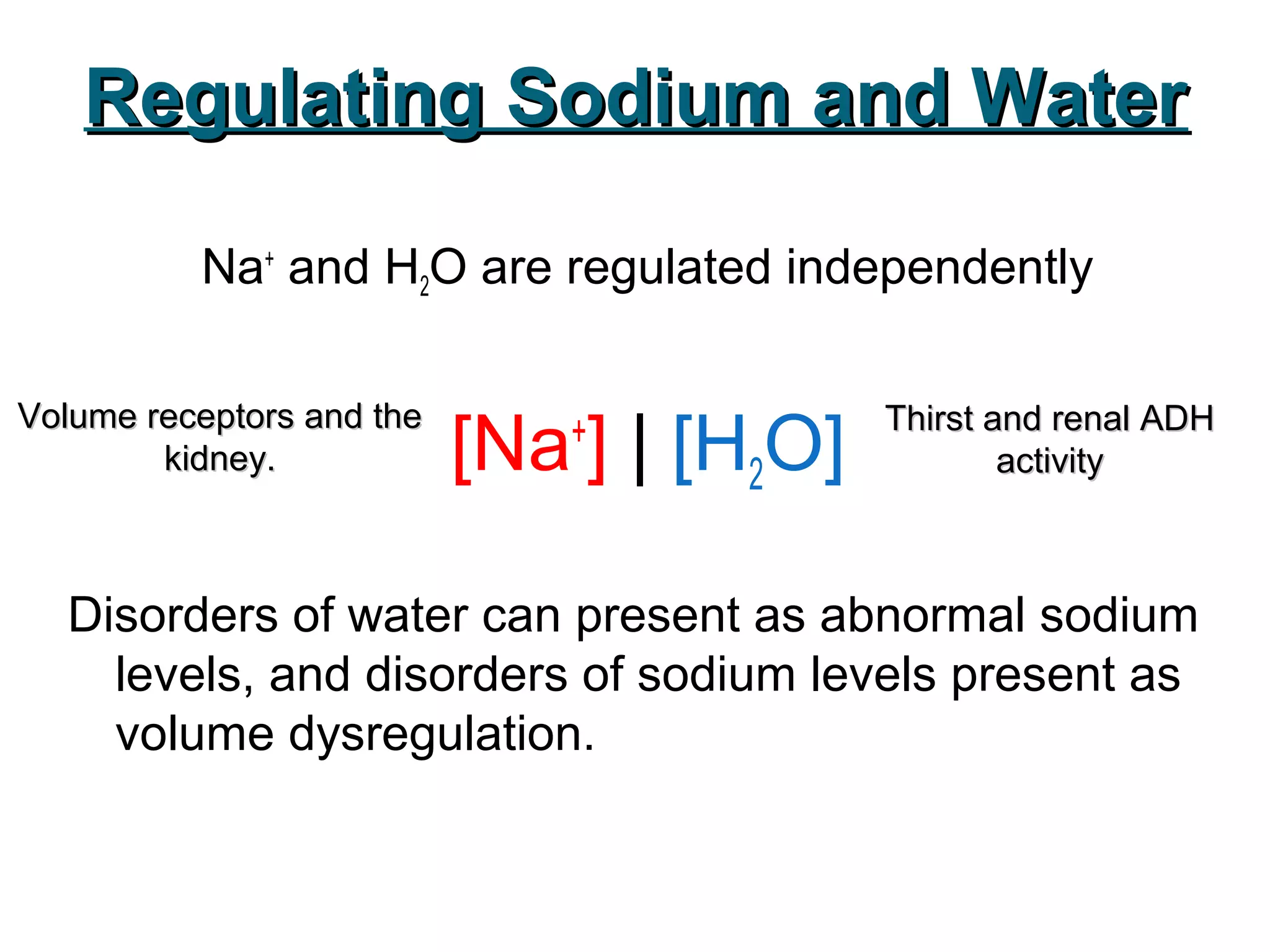 Regulating Sodium and WaterRegulating Sodium and Water
Na+
and H2O are regulated independently
[Na+
] | [H2O]
Disorders of water can present as abnormal sodium
levels, and disorders of sodium levels present as
volume dysregulation.
Volume receptors and theVolume receptors and the
kidney.kidney.
Thirst and renal ADHThirst and renal ADH
activityactivity
 