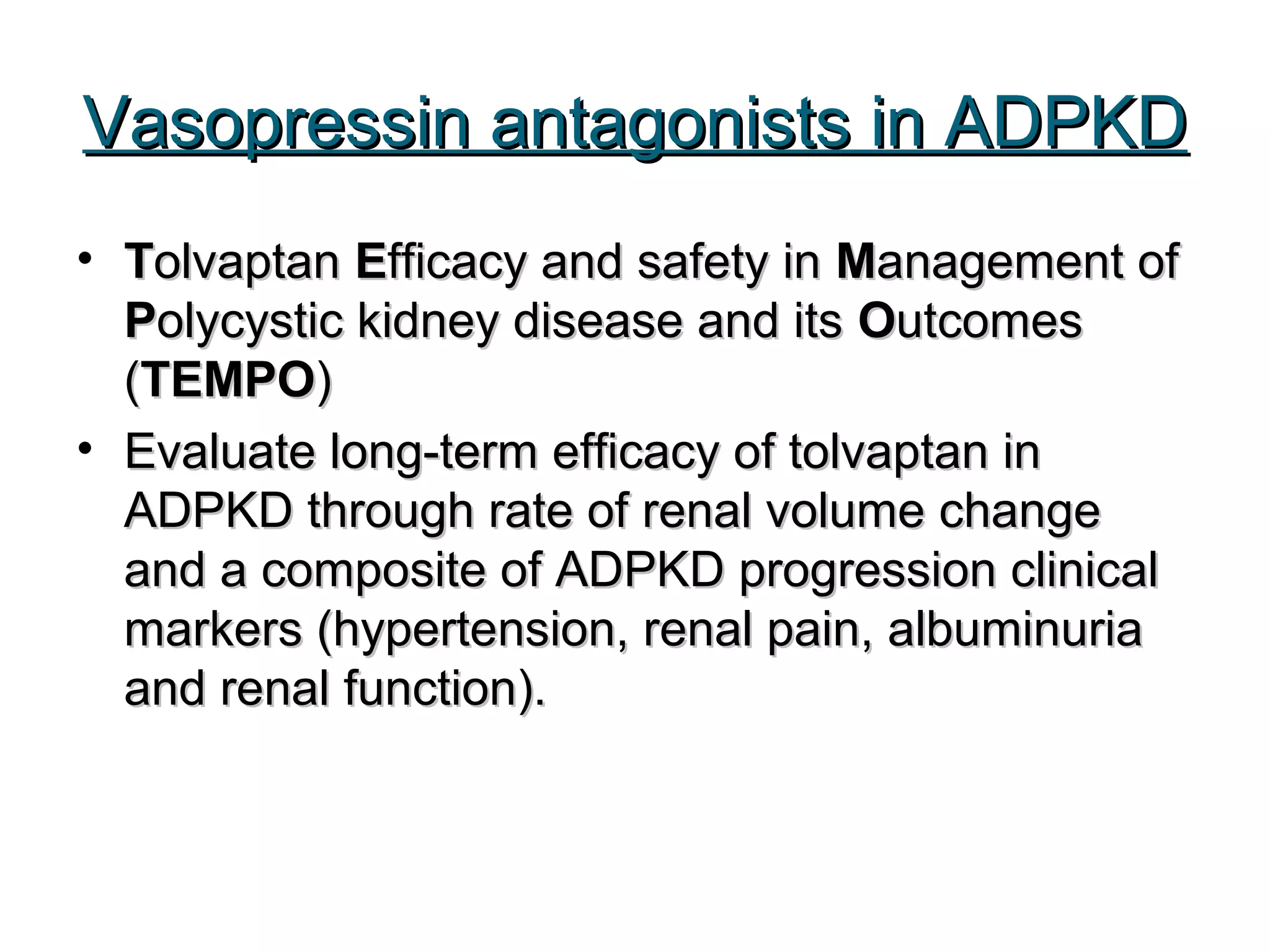 Vasopressin antagonists in ADPKDVasopressin antagonists in ADPKD
• TTolvaptanolvaptan EEfficacy and safety infficacy and safety in MManagement ofanagement of
PPolycystic kidney disease and itsolycystic kidney disease and its OOutcomesutcomes
((TEMPOTEMPO))
• Evaluate long-term efficacy of tolvaptan inEvaluate long-term efficacy of tolvaptan in
ADPKD through rate of renal volume changeADPKD through rate of renal volume change
and a composite of ADPKD progression clinicaland a composite of ADPKD progression clinical
markers (hypertension, renal pain, albuminuriamarkers (hypertension, renal pain, albuminuria
and renal function).and renal function).
 