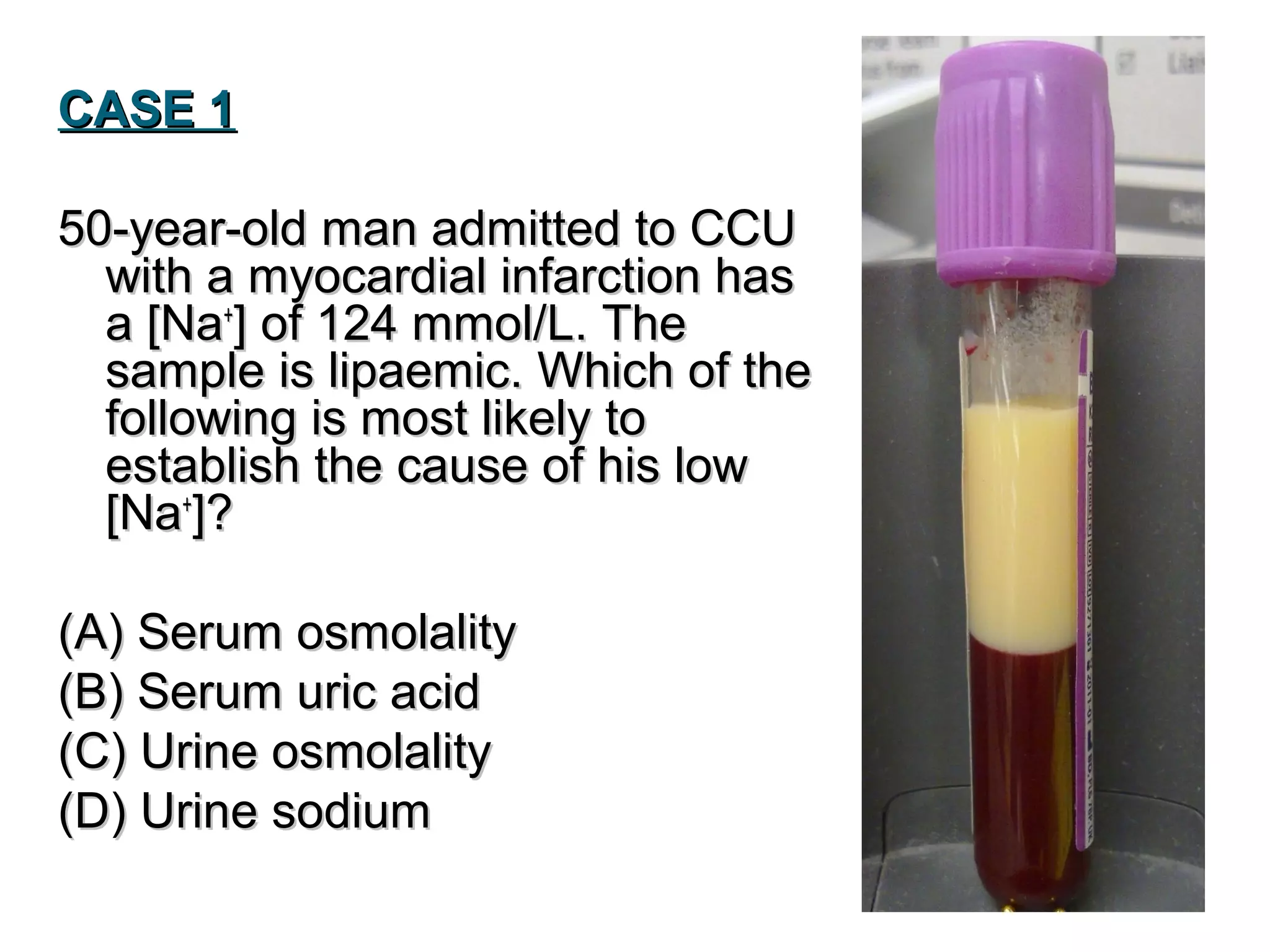 CASE 1CASE 1
50-year-old man admitted to CCU50-year-old man admitted to CCU
with a myocardial infarction haswith a myocardial infarction has
a [Naa [Na++
] of 124 mmol/L. The] of 124 mmol/L. The
sample is lipaemic. Which of thesample is lipaemic. Which of the
following is most likely tofollowing is most likely to
establish the cause of his lowestablish the cause of his low
[Na[Na++
]?]?
(A) Serum osmolality(A) Serum osmolality
(B) Serum uric acid(B) Serum uric acid
(C) Urine osmolality(C) Urine osmolality
(D) Urine sodium(D) Urine sodium
 