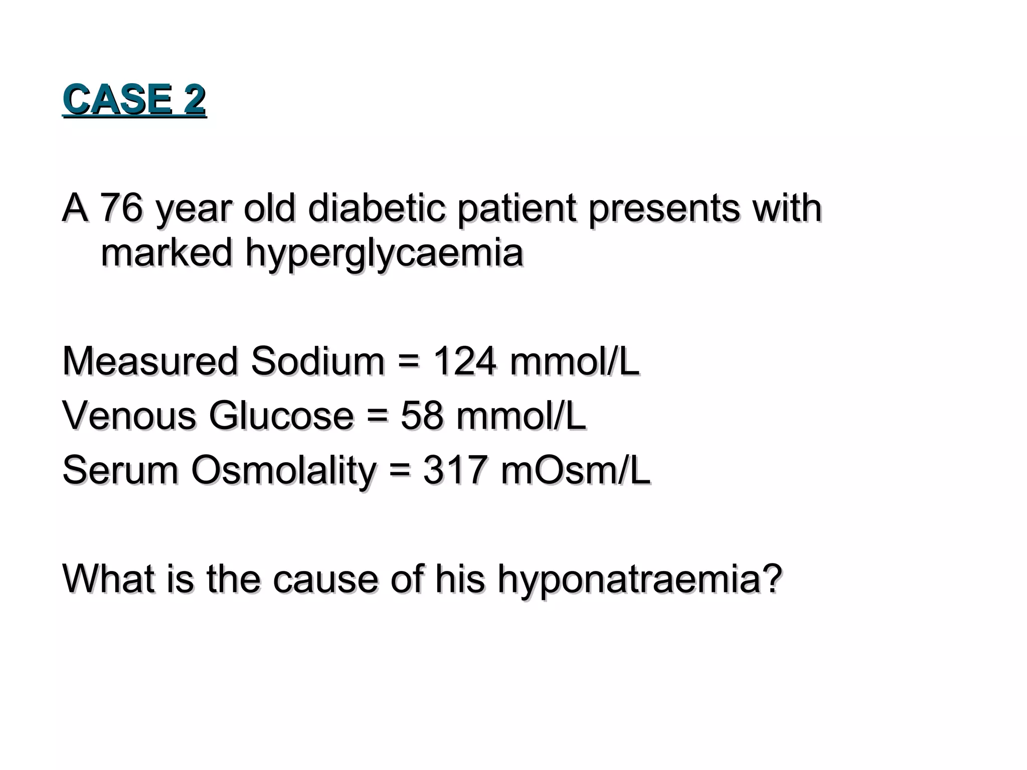 CASE 2CASE 2
A 76 year old diabetic patient presents withA 76 year old diabetic patient presents with
marked hyperglycaemiamarked hyperglycaemia
Measured Sodium = 124 mmol/LMeasured Sodium = 124 mmol/L
Venous Glucose = 58 mmol/LVenous Glucose = 58 mmol/L
Serum Osmolality = 317 mOsm/LSerum Osmolality = 317 mOsm/L
What is the cause of his hyponatraemia?What is the cause of his hyponatraemia?
 