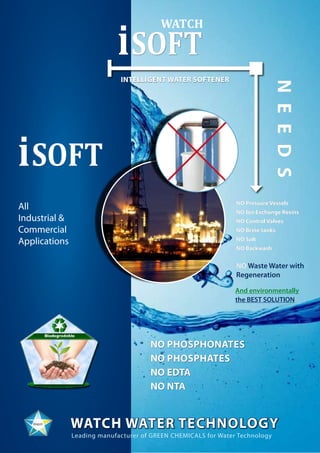 NO Pressure Vessels
NO Ion Exchange Resins
NO Control Valves
NO Brine tanks
NO Salt
NO Backwash
NO Waste Water with
Regeneration
100 %
WATCH WATER Technology
iSOFT
Leading manufacturer of GREEN CHEMICALS for Water Technology
Intelligent Water Softener
NEEDS
All
Industrial &
Commercial
Applications
NO Phosphonates
NO Phosphates
NO EDTA
NO NTA
WATCH
And environmentally
the BEST SOLUTION
iSOFT
 