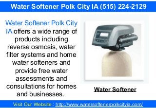Visit Our Website : http://www.watersoftenerpolkcityia.com/
Water Softener Polk City IA (515) 224-2129
Water Softener Polk City
IA offers a wide range of
products including
reverse osmosis, water
filter systems and home
water softeners and
provide free water
assessments and
consultations for homes
and businesses.
Water Softener
 