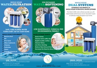 for more details visit:
w w w . w a t e r  l t e r u a e . c o m
SAFE, PURE FILTERED WATER
FORM EVERY TAP IN YOUR HOME
LOW MAINTENANCE, CHEMICAL FREE
ENVIRONMENTAL FRIENDLY
ION EXCHANGE
WATERSOFTENING
WHOLE HOUSE
DUAL SYSTEMS
Remove Rust
Dirt
Sit & Sand
Other Sediments
Chlorine
Pesticides
Odors
Organic Chemicals
ü
ü
ü
ü
ü
ü
ü
WHOLE HOUSE FILTER BENEFITS
ü
WHOLE HOUSE
WATERFILTRATION
Saves money
Cleaner hair & softer skin
Brighter &softer clothes
Cleaner Dishes
Less time cleaning
Reduce Pipe &Faucet Damage
Decrease the Need for More Soap
ü
ü
ü
ü
ü
ü
ü
WATER SOFTENER BENEFITS
EXPERIENCE THE BENEFITS OFEXPERIENCE THE BENEFITS OF
WHOLE HOUSE FILTRATION & WATER SOFTENERWHOLE HOUSE FILTRATION & WATER SOFTENER
EXPERIENCE THE BENEFITS OF
WHOLE HOUSE FILTRATION & WATER SOFTENER
OMAN - OFFICE
Showroom No 3860 Ruwi - Sultanate of Oman
Phone: (968) 9021 5610
Email: sales@watertlersoman.com*
)
UAE - OFFICE
Showroom No. 4 Al Qusais Damscus Street
Phone: (971) 55 448 6505
Email: sales@waterfilteruae.com*
)
The AQUA CARE water softener provides you with
dependable performance and an abundant supply
of softened water throughout your home.
 