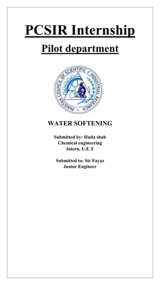 PCSIR Internship
Pilot department
WATER SOFTENING
Submitted by: Huda shah
Chemical engineering
Intern, U.E.T
Submitted to: Sir Fayaz
Junior Engineer
 