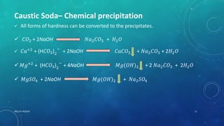 RGU IIIT NUZVID 11
Caustic Soda– Chemical precipitation
 All forms of hardness can be converted to the precipitates.
 𝐶𝑂2 + 2NaOH 𝑁𝑎2 𝐶𝑂3 + 𝐻2 𝑂
 𝐶𝑎+2
+ (H𝐶𝑂3)2
−
+ 2NaOH 𝐶𝑎𝐶𝑂3 + 𝑁𝑎2 𝐶𝑂3 + 2𝐻2 𝑂
 𝑀𝑔+2
+ (H𝐶𝑂3)2
−
+ 4NaOH 𝑀𝑔(𝑂𝐻)2 + 2 𝑁𝑎2 𝐶𝑂3 + 2𝐻2 𝑂
 𝑀𝑔𝑆𝑂4 + 2NaOH 𝑀𝑔(𝑂𝐻)2 + 𝑁𝑎2 𝑆𝑂4
 