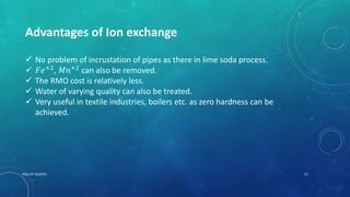 RGU IIIT NUZVID 15
Advantages of Ion exchange
 No problem of incrustation of pipes as there in lime soda process.
 𝐹𝑒+2
, 𝑀𝑛+2
can also be removed.
 The RMO cost is relatively less.
 Water of varying quality can also be treated.
 Very useful in textile industries, boilers etc. as zero hardness can be
achieved.
 