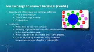 RGU IIIT NUZVID 16
Ion exchange to remove hardness (Contd.)
Courtesy: healthgoods.com
• Capacity and efficiency of ion-exchange softeners
• Type of solid medium
• Type of exchange material
• Contact time
• Limitations
• Water must be free from turbidity.
• Softening of groundwater should be done immediately
before aeration takes place.
• Water should not be chlorinated prior to this process.
• Costlier for treating waters containing Fe and Mn
because regeneration of zeolite is not possible.
 