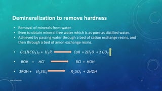 Demineralization to remove hardness
• Removal of minerals from water.
• Even to obtain mineral free water which is as pure as distilled water.
• Achieved by passing water through a bed of cation exchange resins, and
then through a bed of anion exchange resins.
• 𝐶𝑎(𝐻𝐶𝑂3)2 + 𝐻2 𝑅 CaR + 2𝐻2 𝑂 + 2 𝐶𝑂2
• ROH + HCl RCl + HOH
• 2ROH + 𝐻2 𝑆𝑂4 𝑅2 𝑆𝑂4 + 2HOH
17RGU IIIT NUZVID
 